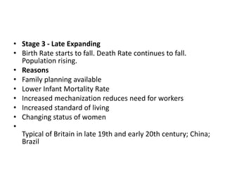 • Stage 3 - Late Expanding
• Birth Rate starts to fall. Death Rate continues to fall.
Population rising.
• Reasons
• Family planning available
• Lower Infant Mortality Rate
• Increased mechanization reduces need for workers
• Increased standard of living
• Changing status of women
•
Typical of Britain in late 19th and early 20th century; China;
Brazil
 