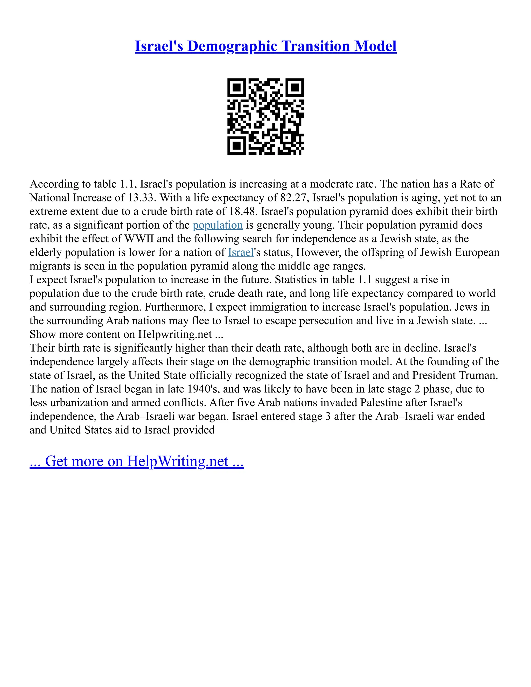Israel's Demographic Transition Model
According to table 1.1, Israel's population is increasing at a moderate rate. The nation has a Rate of
National Increase of 13.33. With a life expectancy of 82.27, Israel's population is aging, yet not to an
extreme extent due to a crude birth rate of 18.48. Israel's population pyramid does exhibit their birth
rate, as a significant portion of the population is generally young. Their population pyramid does
exhibit the effect of WWII and the following search for independence as a Jewish state, as the
elderly population is lower for a nation of Israel's status, However, the offspring of Jewish European
migrants is seen in the population pyramid along the middle age ranges.
I expect Israel's population to increase in the future. Statistics in table 1.1 suggest a rise in
population due to the crude birth rate, crude death rate, and long life expectancy compared to world
and surrounding region. Furthermore, I expect immigration to increase Israel's population. Jews in
the surrounding Arab nations may flee to Israel to escape persecution and live in a Jewish state. ...
Show more content on Helpwriting.net ...
Their birth rate is significantly higher than their death rate, although both are in decline. Israel's
independence largely affects their stage on the demographic transition model. At the founding of the
state of Israel, as the United State officially recognized the state of Israel and and President Truman.
The nation of Israel began in late 1940's, and was likely to have been in late stage 2 phase, due to
less urbanization and armed conflicts. After five Arab nations invaded Palestine after Israel's
independence, the Arab–Israeli war began. Israel entered stage 3 after the Arab–Israeli war ended
and United States aid to Israel provided
... Get more on HelpWriting.net ...
 