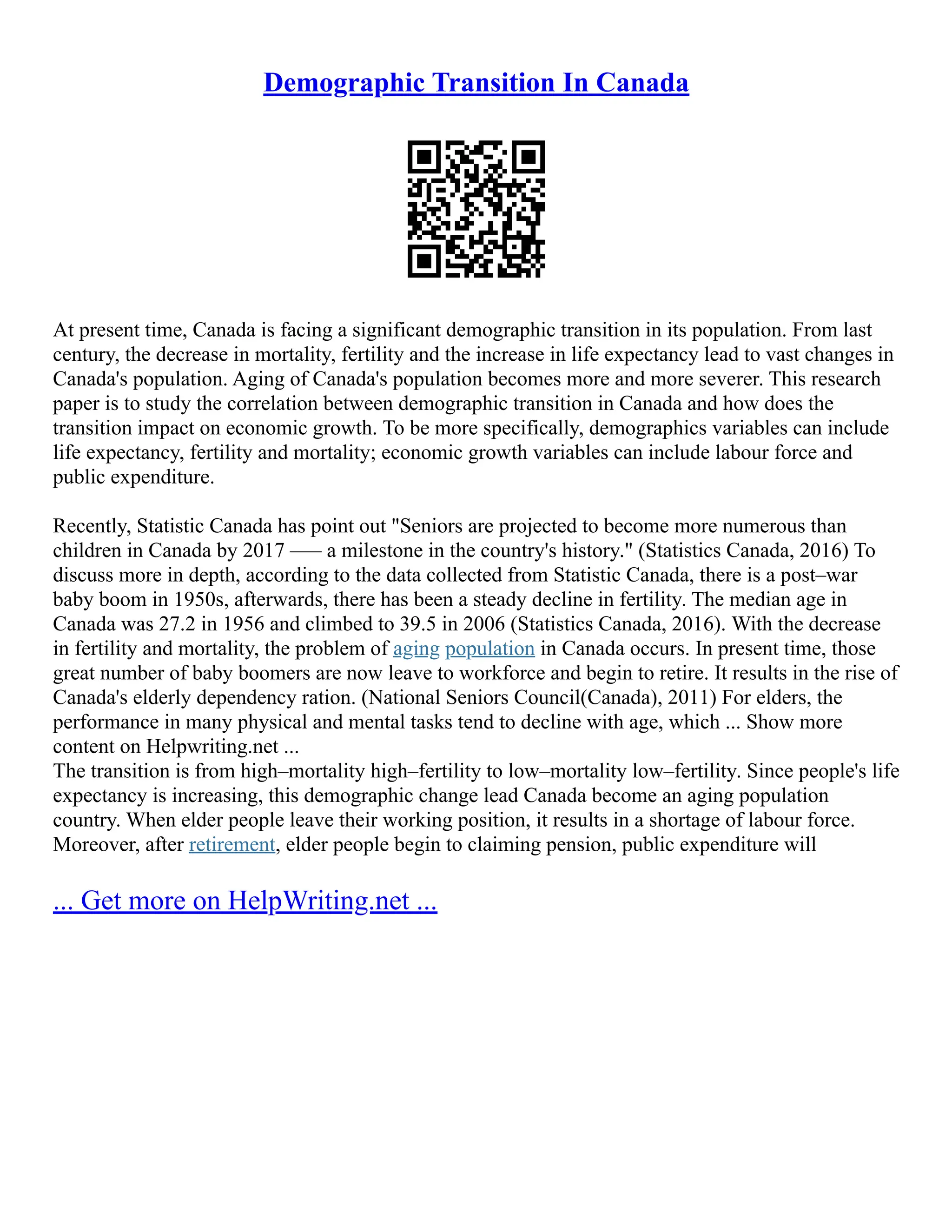 Demographic Transition In Canada
At present time, Canada is facing a significant demographic transition in its population. From last
century, the decrease in mortality, fertility and the increase in life expectancy lead to vast changes in
Canada's population. Aging of Canada's population becomes more and more severer. This research
paper is to study the correlation between demographic transition in Canada and how does the
transition impact on economic growth. To be more specifically, demographics variables can include
life expectancy, fertility and mortality; economic growth variables can include labour force and
public expenditure.
Recently, Statistic Canada has point out "Seniors are projected to become more numerous than
children in Canada by 2017 ––– a milestone in the country's history." (Statistics Canada, 2016) To
discuss more in depth, according to the data collected from Statistic Canada, there is a post–war
baby boom in 1950s, afterwards, there has been a steady decline in fertility. The median age in
Canada was 27.2 in 1956 and climbed to 39.5 in 2006 (Statistics Canada, 2016). With the decrease
in fertility and mortality, the problem of aging population in Canada occurs. In present time, those
great number of baby boomers are now leave to workforce and begin to retire. It results in the rise of
Canada's elderly dependency ration. (National Seniors Council(Canada), 2011) For elders, the
performance in many physical and mental tasks tend to decline with age, which ... Show more
content on Helpwriting.net ...
The transition is from high–mortality high–fertility to low–mortality low–fertility. Since people's life
expectancy is increasing, this demographic change lead Canada become an aging population
country. When elder people leave their working position, it results in a shortage of labour force.
Moreover, after retirement, elder people begin to claiming pension, public expenditure will
... Get more on HelpWriting.net ...
 