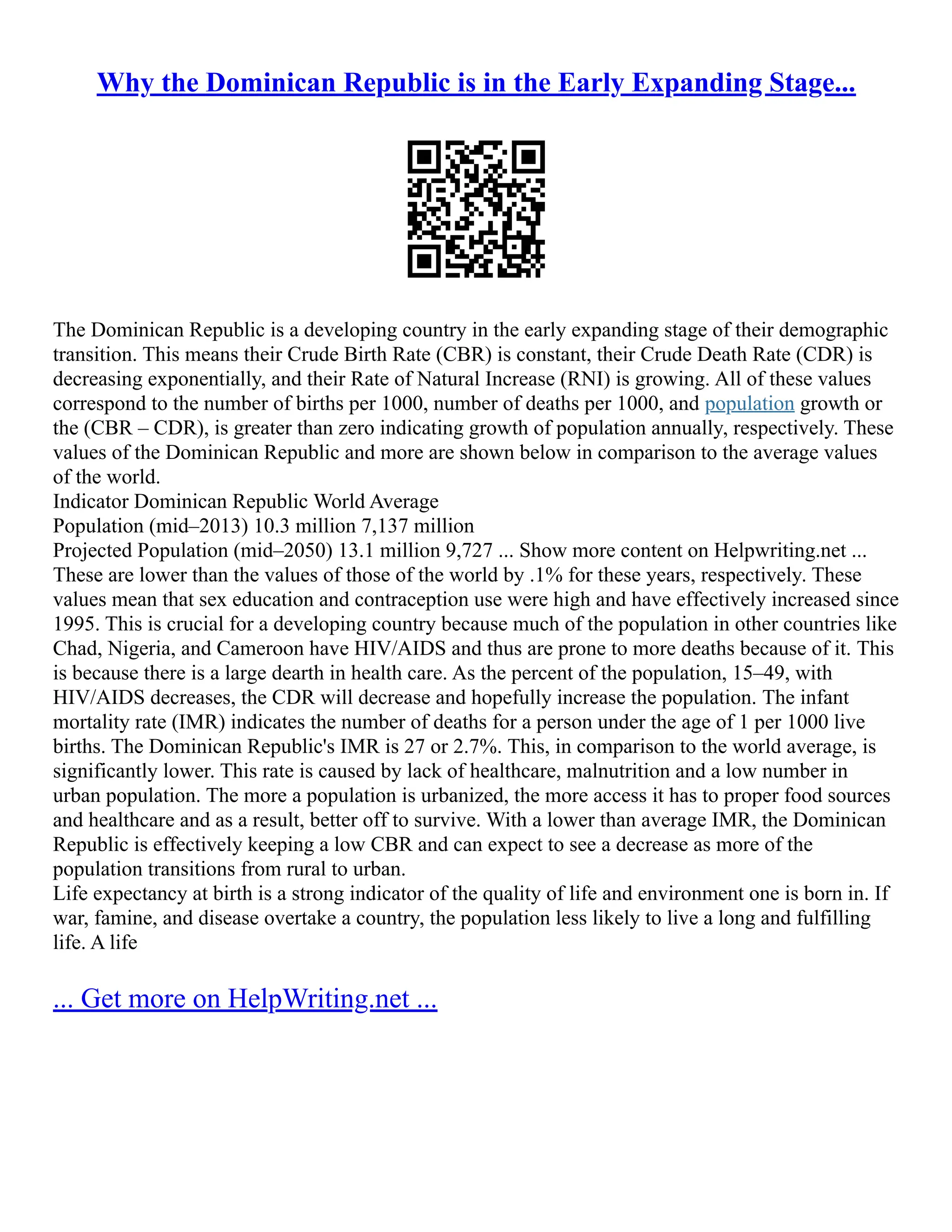 Why the Dominican Republic is in the Early Expanding Stage...
The Dominican Republic is a developing country in the early expanding stage of their demographic
transition. This means their Crude Birth Rate (CBR) is constant, their Crude Death Rate (CDR) is
decreasing exponentially, and their Rate of Natural Increase (RNI) is growing. All of these values
correspond to the number of births per 1000, number of deaths per 1000, and population growth or
the (CBR – CDR), is greater than zero indicating growth of population annually, respectively. These
values of the Dominican Republic and more are shown below in comparison to the average values
of the world.
Indicator Dominican Republic World Average
Population (mid–2013) 10.3 million 7,137 million
Projected Population (mid–2050) 13.1 million 9,727 ... Show more content on Helpwriting.net ...
These are lower than the values of those of the world by .1% for these years, respectively. These
values mean that sex education and contraception use were high and have effectively increased since
1995. This is crucial for a developing country because much of the population in other countries like
Chad, Nigeria, and Cameroon have HIV/AIDS and thus are prone to more deaths because of it. This
is because there is a large dearth in health care. As the percent of the population, 15–49, with
HIV/AIDS decreases, the CDR will decrease and hopefully increase the population. The infant
mortality rate (IMR) indicates the number of deaths for a person under the age of 1 per 1000 live
births. The Dominican Republic's IMR is 27 or 2.7%. This, in comparison to the world average, is
significantly lower. This rate is caused by lack of healthcare, malnutrition and a low number in
urban population. The more a population is urbanized, the more access it has to proper food sources
and healthcare and as a result, better off to survive. With a lower than average IMR, the Dominican
Republic is effectively keeping a low CBR and can expect to see a decrease as more of the
population transitions from rural to urban.
Life expectancy at birth is a strong indicator of the quality of life and environment one is born in. If
war, famine, and disease overtake a country, the population less likely to live a long and fulfilling
life. A life
... Get more on HelpWriting.net ...
 