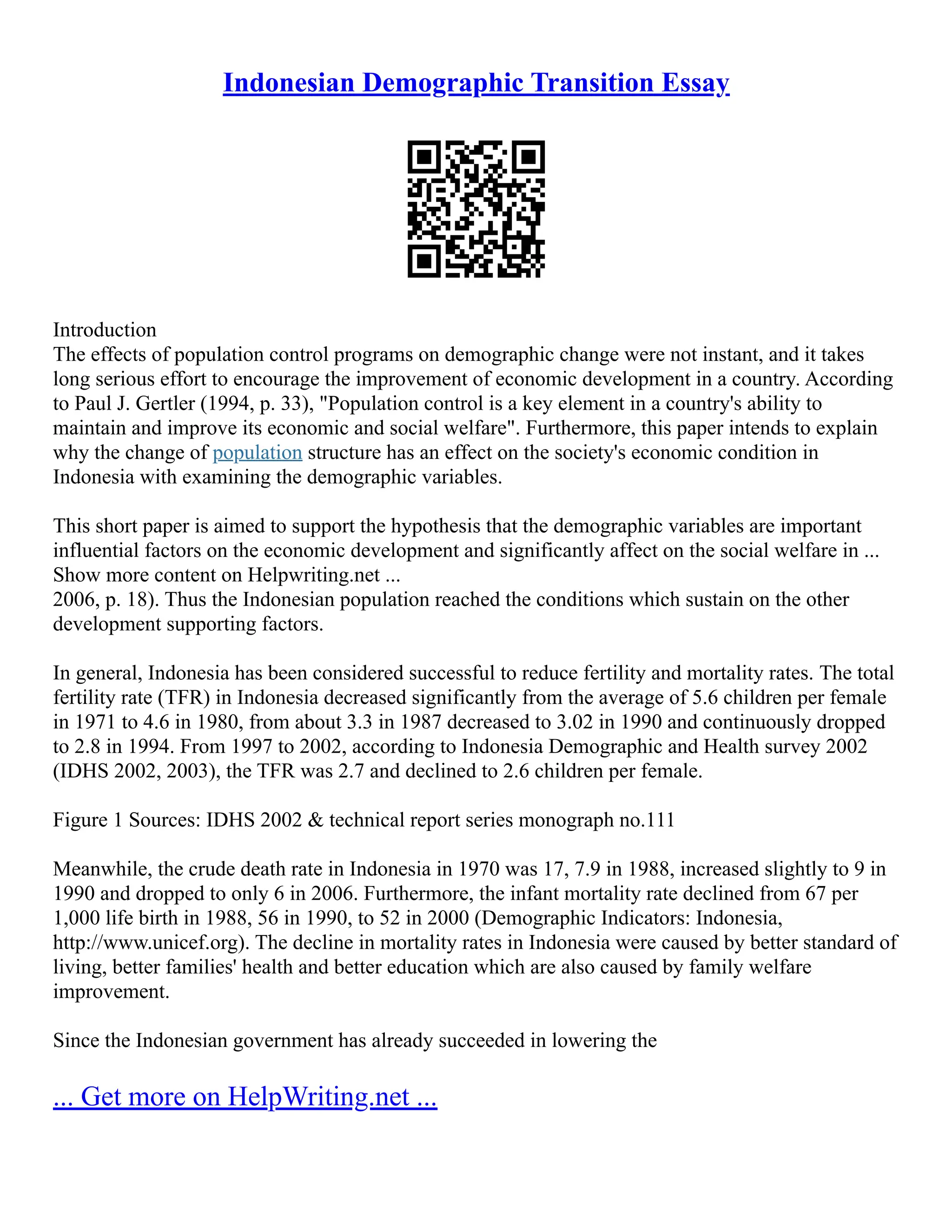 Indonesian Demographic Transition Essay
Introduction
The effects of population control programs on demographic change were not instant, and it takes
long serious effort to encourage the improvement of economic development in a country. According
to Paul J. Gertler (1994, p. 33), "Population control is a key element in a country's ability to
maintain and improve its economic and social welfare". Furthermore, this paper intends to explain
why the change of population structure has an effect on the society's economic condition in
Indonesia with examining the demographic variables.
This short paper is aimed to support the hypothesis that the demographic variables are important
influential factors on the economic development and significantly affect on the social welfare in ...
Show more content on Helpwriting.net ...
2006, p. 18). Thus the Indonesian population reached the conditions which sustain on the other
development supporting factors.
In general, Indonesia has been considered successful to reduce fertility and mortality rates. The total
fertility rate (TFR) in Indonesia decreased significantly from the average of 5.6 children per female
in 1971 to 4.6 in 1980, from about 3.3 in 1987 decreased to 3.02 in 1990 and continuously dropped
to 2.8 in 1994. From 1997 to 2002, according to Indonesia Demographic and Health survey 2002
(IDHS 2002, 2003), the TFR was 2.7 and declined to 2.6 children per female.
Figure 1 Sources: IDHS 2002 & technical report series monograph no.111
Meanwhile, the crude death rate in Indonesia in 1970 was 17, 7.9 in 1988, increased slightly to 9 in
1990 and dropped to only 6 in 2006. Furthermore, the infant mortality rate declined from 67 per
1,000 life birth in 1988, 56 in 1990, to 52 in 2000 (Demographic Indicators: Indonesia,
http://www.unicef.org). The decline in mortality rates in Indonesia were caused by better standard of
living, better families' health and better education which are also caused by family welfare
improvement.
Since the Indonesian government has already succeeded in lowering the
... Get more on HelpWriting.net ...
 