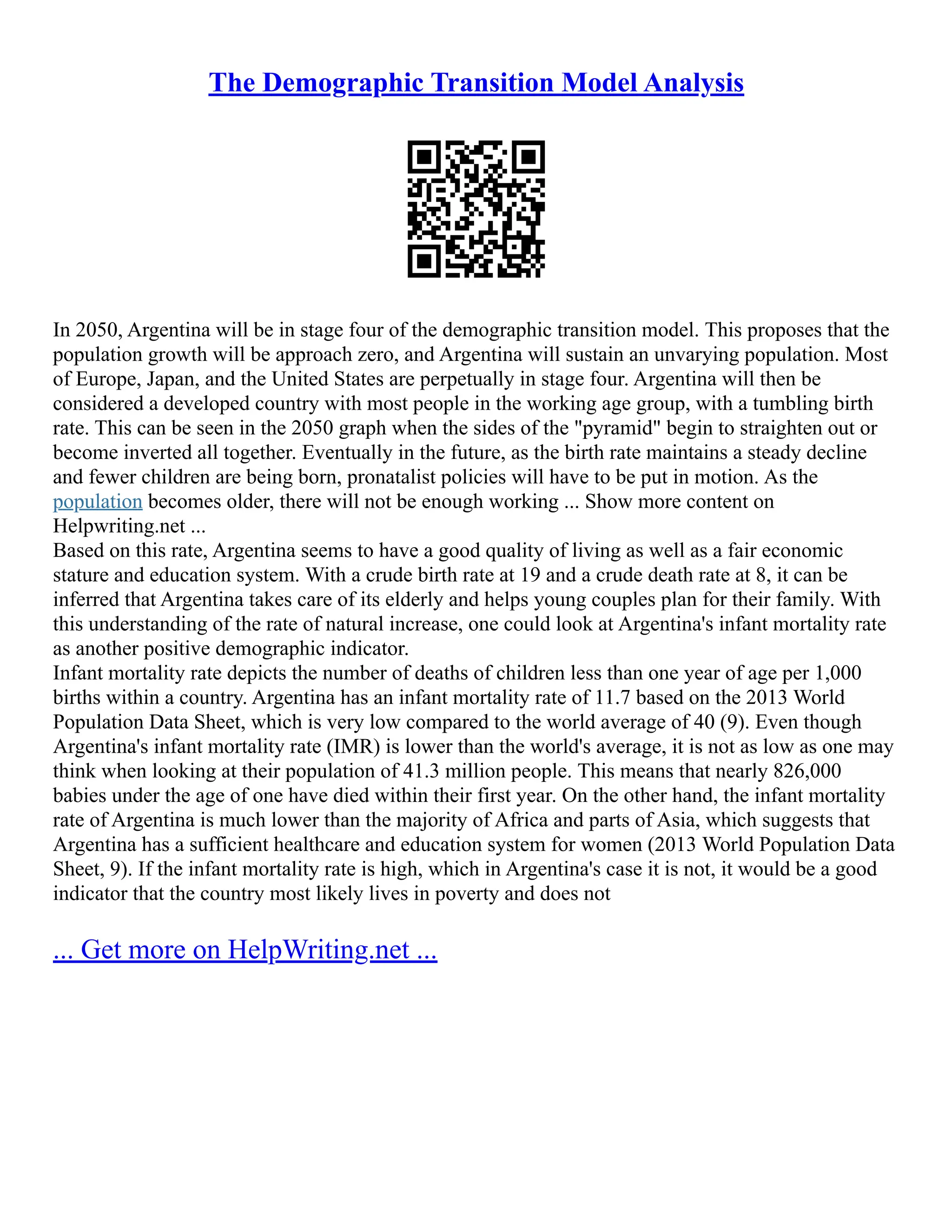 The Demographic Transition Model Analysis
In 2050, Argentina will be in stage four of the demographic transition model. This proposes that the
population growth will be approach zero, and Argentina will sustain an unvarying population. Most
of Europe, Japan, and the United States are perpetually in stage four. Argentina will then be
considered a developed country with most people in the working age group, with a tumbling birth
rate. This can be seen in the 2050 graph when the sides of the "pyramid" begin to straighten out or
become inverted all together. Eventually in the future, as the birth rate maintains a steady decline
and fewer children are being born, pronatalist policies will have to be put in motion. As the
population becomes older, there will not be enough working ... Show more content on
Helpwriting.net ...
Based on this rate, Argentina seems to have a good quality of living as well as a fair economic
stature and education system. With a crude birth rate at 19 and a crude death rate at 8, it can be
inferred that Argentina takes care of its elderly and helps young couples plan for their family. With
this understanding of the rate of natural increase, one could look at Argentina's infant mortality rate
as another positive demographic indicator.
Infant mortality rate depicts the number of deaths of children less than one year of age per 1,000
births within a country. Argentina has an infant mortality rate of 11.7 based on the 2013 World
Population Data Sheet, which is very low compared to the world average of 40 (9). Even though
Argentina's infant mortality rate (IMR) is lower than the world's average, it is not as low as one may
think when looking at their population of 41.3 million people. This means that nearly 826,000
babies under the age of one have died within their first year. On the other hand, the infant mortality
rate of Argentina is much lower than the majority of Africa and parts of Asia, which suggests that
Argentina has a sufficient healthcare and education system for women (2013 World Population Data
Sheet, 9). If the infant mortality rate is high, which in Argentina's case it is not, it would be a good
indicator that the country most likely lives in poverty and does not
... Get more on HelpWriting.net ...
 