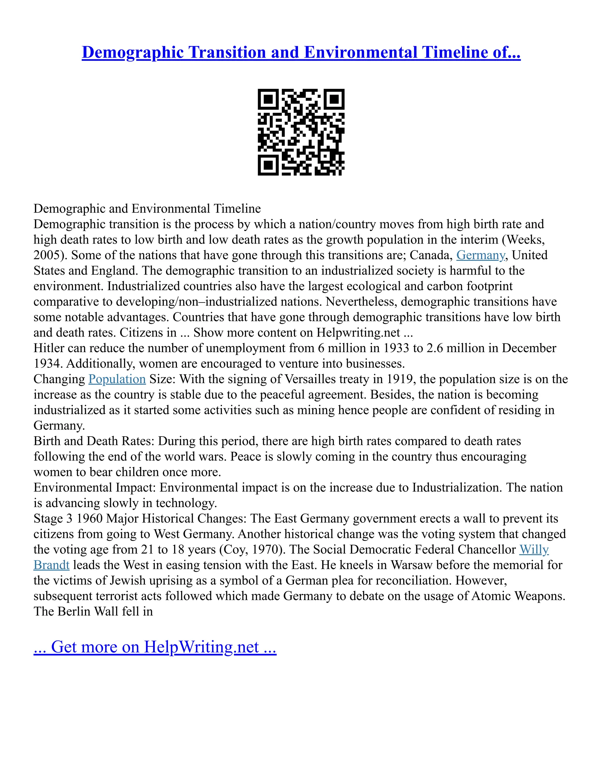 Demographic Transition and Environmental Timeline of...
Demographic and Environmental Timeline
Demographic transition is the process by which a nation/country moves from high birth rate and
high death rates to low birth and low death rates as the growth population in the interim (Weeks,
2005). Some of the nations that have gone through this transitions are; Canada, Germany, United
States and England. The demographic transition to an industrialized society is harmful to the
environment. Industrialized countries also have the largest ecological and carbon footprint
comparative to developing/non–industrialized nations. Nevertheless, demographic transitions have
some notable advantages. Countries that have gone through demographic transitions have low birth
and death rates. Citizens in ... Show more content on Helpwriting.net ...
Hitler can reduce the number of unemployment from 6 million in 1933 to 2.6 million in December
1934. Additionally, women are encouraged to venture into businesses.
Changing Population Size: With the signing of Versailles treaty in 1919, the population size is on the
increase as the country is stable due to the peaceful agreement. Besides, the nation is becoming
industrialized as it started some activities such as mining hence people are confident of residing in
Germany.
Birth and Death Rates: During this period, there are high birth rates compared to death rates
following the end of the world wars. Peace is slowly coming in the country thus encouraging
women to bear children once more.
Environmental Impact: Environmental impact is on the increase due to Industrialization. The nation
is advancing slowly in technology.
Stage 3 1960 Major Historical Changes: The East Germany government erects a wall to prevent its
citizens from going to West Germany. Another historical change was the voting system that changed
the voting age from 21 to 18 years (Coy, 1970). The Social Democratic Federal Chancellor Willy
Brandt leads the West in easing tension with the East. He kneels in Warsaw before the memorial for
the victims of Jewish uprising as a symbol of a German plea for reconciliation. However,
subsequent terrorist acts followed which made Germany to debate on the usage of Atomic Weapons.
The Berlin Wall fell in
... Get more on HelpWriting.net ...
 