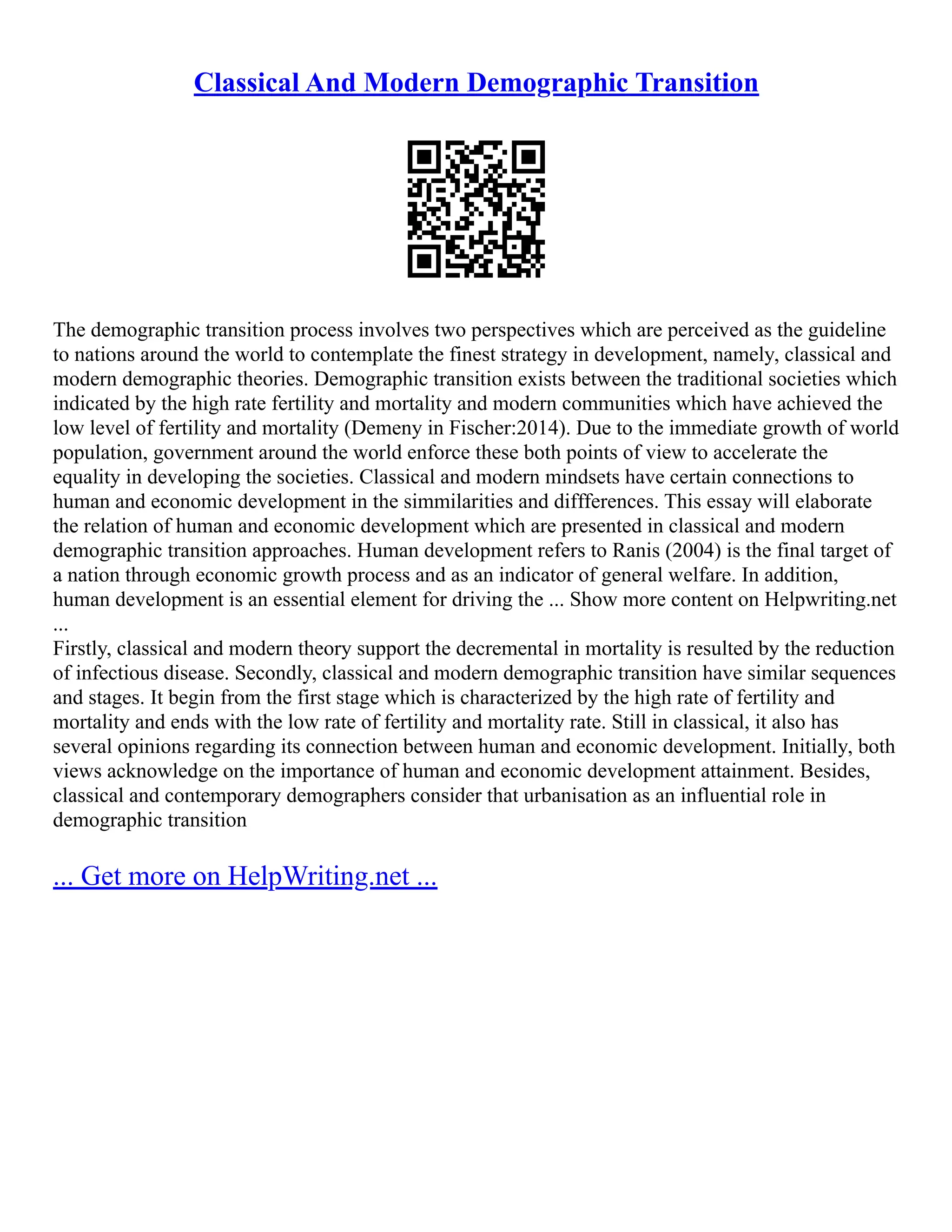 Classical And Modern Demographic Transition
The demographic transition process involves two perspectives which are perceived as the guideline
to nations around the world to contemplate the finest strategy in development, namely, classical and
modern demographic theories. Demographic transition exists between the traditional societies which
indicated by the high rate fertility and mortality and modern communities which have achieved the
low level of fertility and mortality (Demeny in Fischer:2014). Due to the immediate growth of world
population, government around the world enforce these both points of view to accelerate the
equality in developing the societies. Classical and modern mindsets have certain connections to
human and economic development in the simmilarities and diffferences. This essay will elaborate
the relation of human and economic development which are presented in classical and modern
demographic transition approaches. Human development refers to Ranis (2004) is the final target of
a nation through economic growth process and as an indicator of general welfare. In addition,
human development is an essential element for driving the ... Show more content on Helpwriting.net
...
Firstly, classical and modern theory support the decremental in mortality is resulted by the reduction
of infectious disease. Secondly, classical and modern demographic transition have similar sequences
and stages. It begin from the first stage which is characterized by the high rate of fertility and
mortality and ends with the low rate of fertility and mortality rate. Still in classical, it also has
several opinions regarding its connection between human and economic development. Initially, both
views acknowledge on the importance of human and economic development attainment. Besides,
classical and contemporary demographers consider that urbanisation as an influential role in
demographic transition
... Get more on HelpWriting.net ...
 