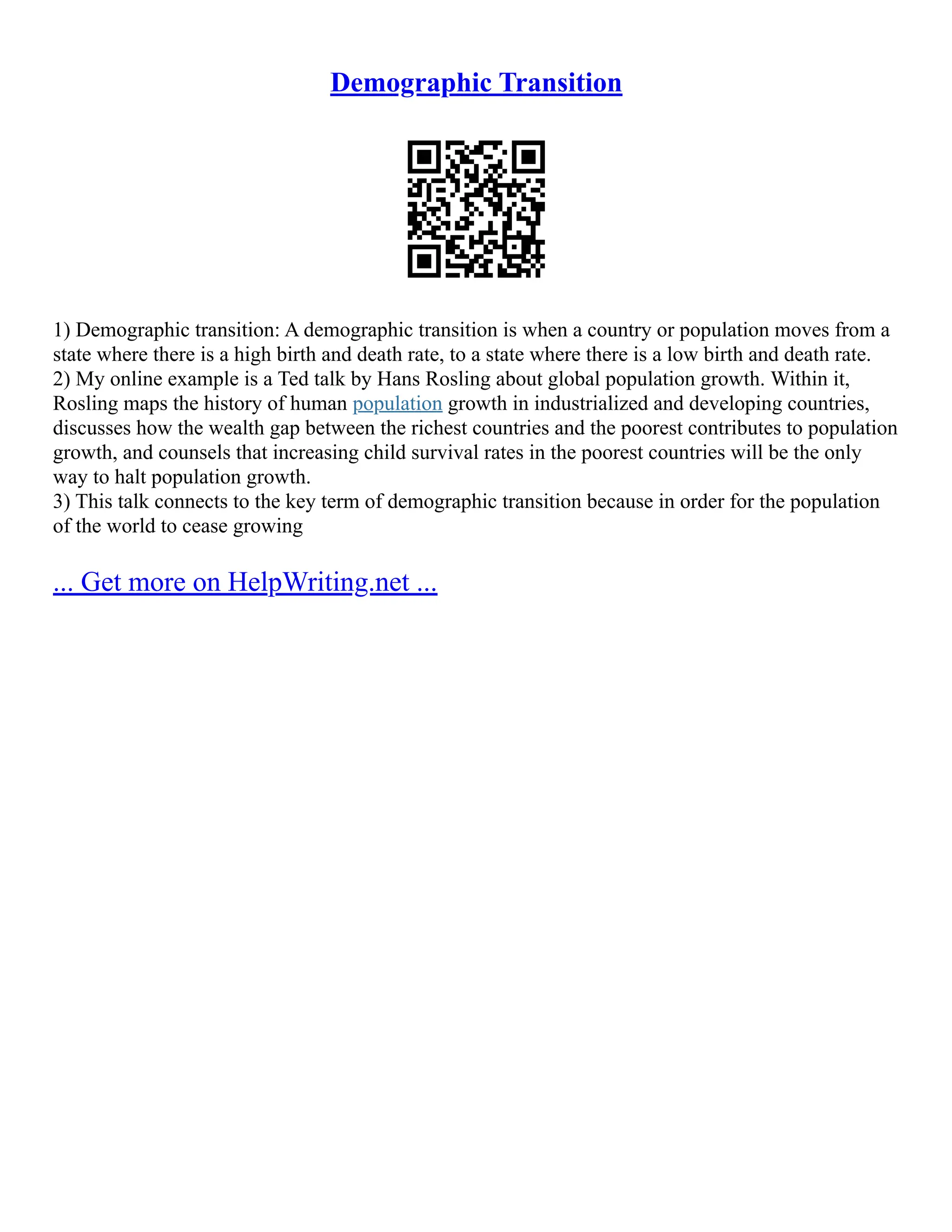 Demographic Transition
1) Demographic transition: A demographic transition is when a country or population moves from a
state where there is a high birth and death rate, to a state where there is a low birth and death rate.
2) My online example is a Ted talk by Hans Rosling about global population growth. Within it,
Rosling maps the history of human population growth in industrialized and developing countries,
discusses how the wealth gap between the richest countries and the poorest contributes to population
growth, and counsels that increasing child survival rates in the poorest countries will be the only
way to halt population growth.
3) This talk connects to the key term of demographic transition because in order for the population
of the world to cease growing
... Get more on HelpWriting.net ...
 