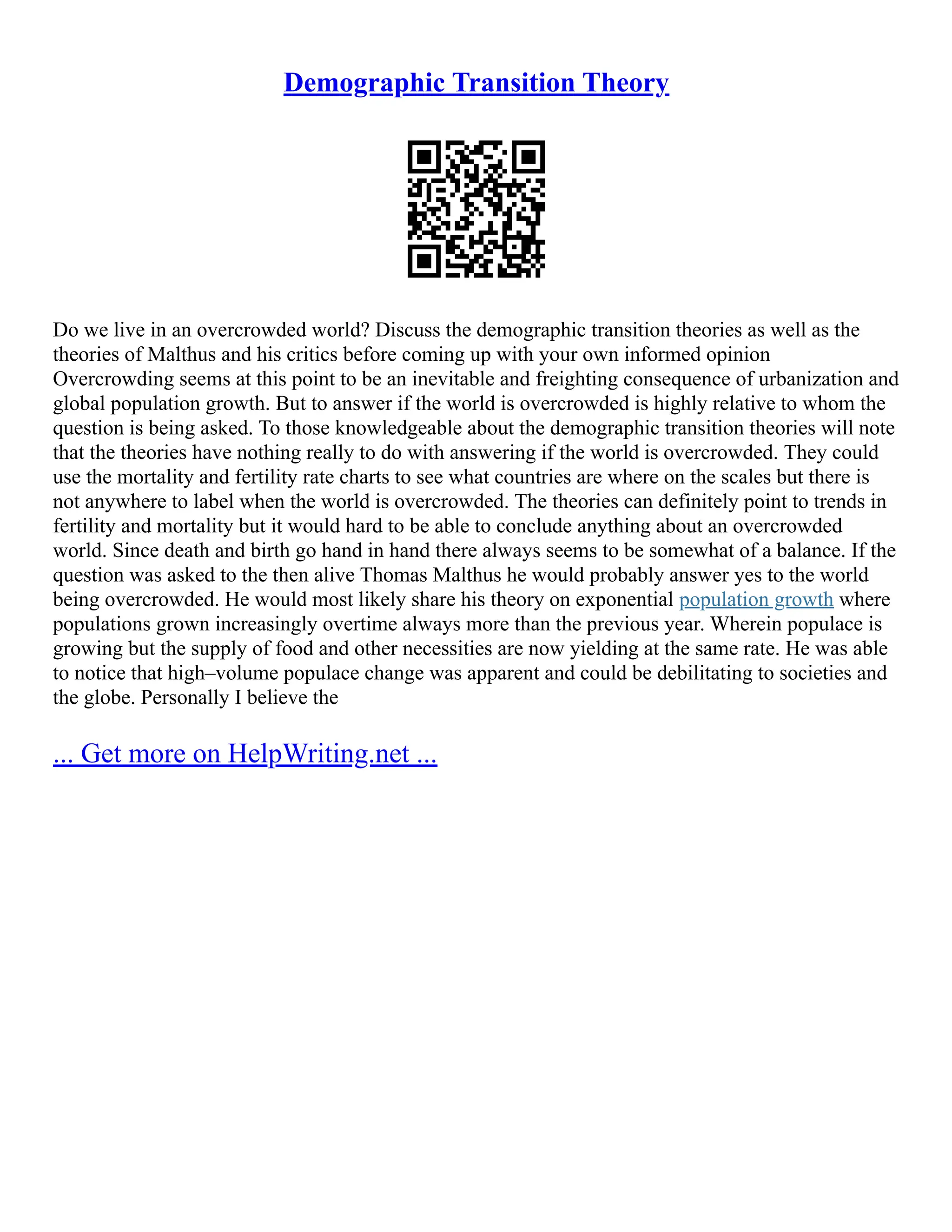Demographic Transition Theory
Do we live in an overcrowded world? Discuss the demographic transition theories as well as the
theories of Malthus and his critics before coming up with your own informed opinion
Overcrowding seems at this point to be an inevitable and freighting consequence of urbanization and
global population growth. But to answer if the world is overcrowded is highly relative to whom the
question is being asked. To those knowledgeable about the demographic transition theories will note
that the theories have nothing really to do with answering if the world is overcrowded. They could
use the mortality and fertility rate charts to see what countries are where on the scales but there is
not anywhere to label when the world is overcrowded. The theories can definitely point to trends in
fertility and mortality but it would hard to be able to conclude anything about an overcrowded
world. Since death and birth go hand in hand there always seems to be somewhat of a balance. If the
question was asked to the then alive Thomas Malthus he would probably answer yes to the world
being overcrowded. He would most likely share his theory on exponential population growth where
populations grown increasingly overtime always more than the previous year. Wherein populace is
growing but the supply of food and other necessities are now yielding at the same rate. He was able
to notice that high–volume populace change was apparent and could be debilitating to societies and
the globe. Personally I believe the
... Get more on HelpWriting.net ...
 