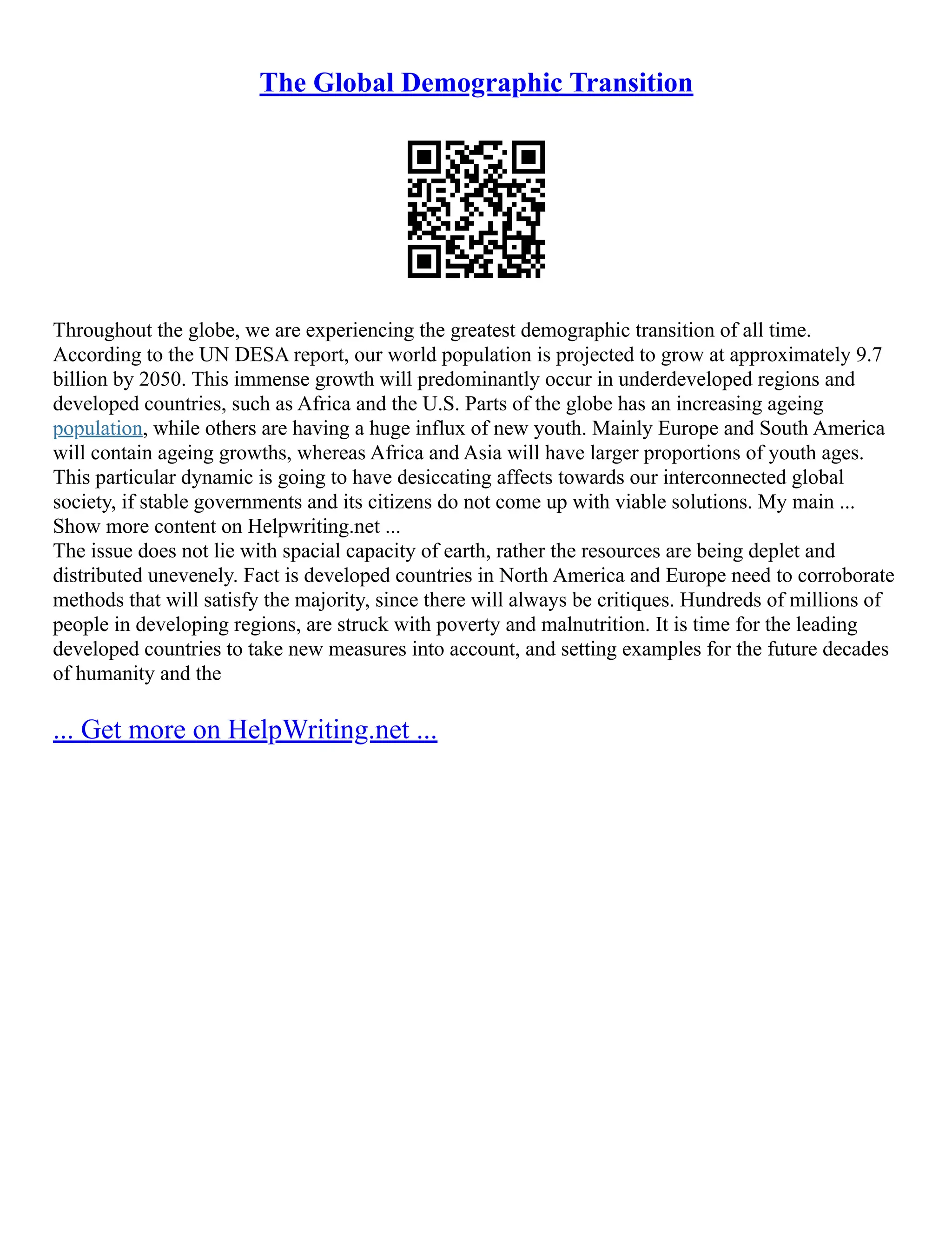 The Global Demographic Transition
Throughout the globe, we are experiencing the greatest demographic transition of all time.
According to the UN DESA report, our world population is projected to grow at approximately 9.7
billion by 2050. This immense growth will predominantly occur in underdeveloped regions and
developed countries, such as Africa and the U.S. Parts of the globe has an increasing ageing
population, while others are having a huge influx of new youth. Mainly Europe and South America
will contain ageing growths, whereas Africa and Asia will have larger proportions of youth ages.
This particular dynamic is going to have desiccating affects towards our interconnected global
society, if stable governments and its citizens do not come up with viable solutions. My main ...
Show more content on Helpwriting.net ...
The issue does not lie with spacial capacity of earth, rather the resources are being deplet and
distributed unevenely. Fact is developed countries in North America and Europe need to corroborate
methods that will satisfy the majority, since there will always be critiques. Hundreds of millions of
people in developing regions, are struck with poverty and malnutrition. It is time for the leading
developed countries to take new measures into account, and setting examples for the future decades
of humanity and the
... Get more on HelpWriting.net ...
 