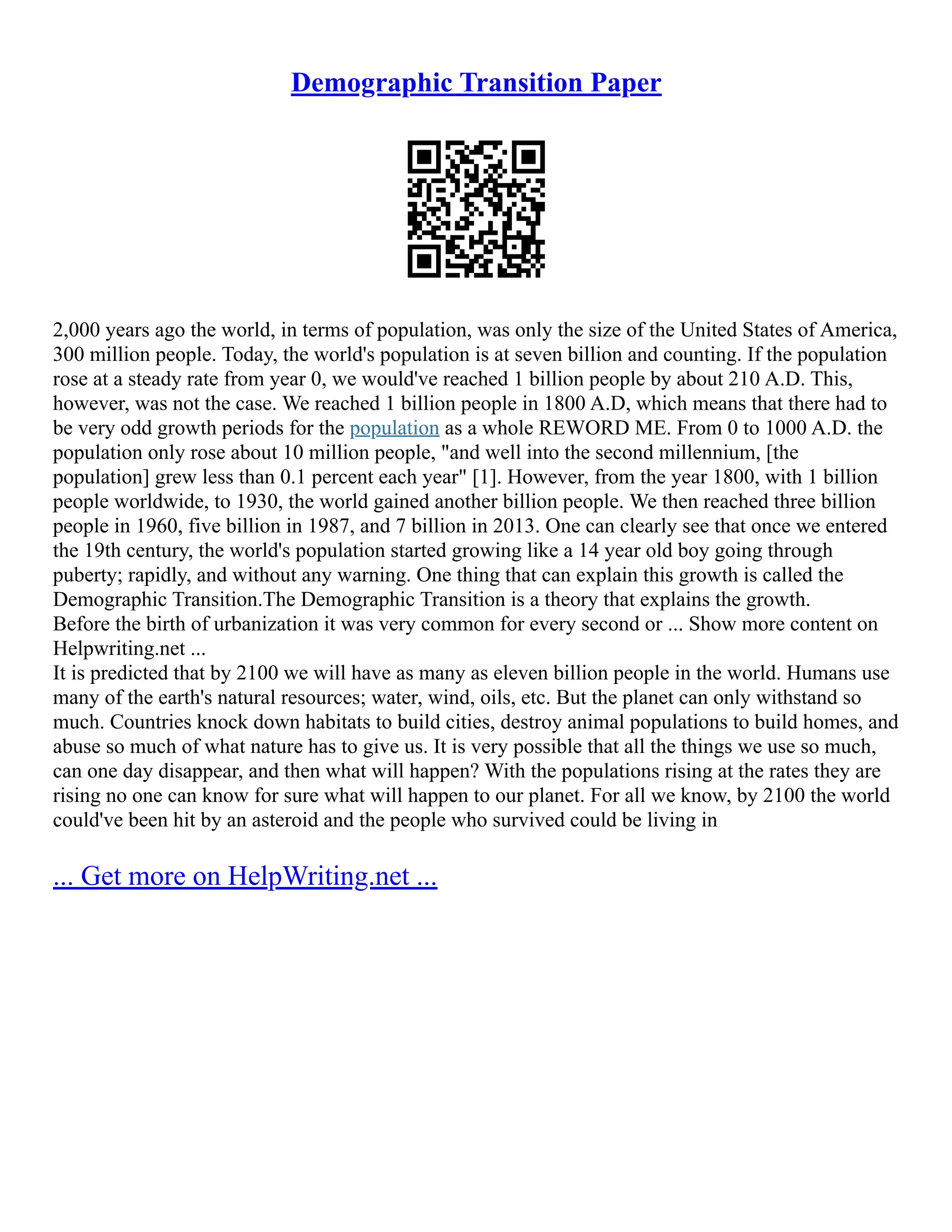 Demographic Transition Paper
2,000 years ago the world, in terms of population, was only the size of the United States of America,
300 million people. Today, the world's population is at seven billion and counting. If the population
rose at a steady rate from year 0, we would've reached 1 billion people by about 210 A.D. This,
however, was not the case. We reached 1 billion people in 1800 A.D, which means that there had to
be very odd growth periods for the population as a whole REWORD ME. From 0 to 1000 A.D. the
population only rose about 10 million people, "and well into the second millennium, [the
population] grew less than 0.1 percent each year" [1]. However, from the year 1800, with 1 billion
people worldwide, to 1930, the world gained another billion people. We then reached three billion
people in 1960, five billion in 1987, and 7 billion in 2013. One can clearly see that once we entered
the 19th century, the world's population started growing like a 14 year old boy going through
puberty; rapidly, and without any warning. One thing that can explain this growth is called the
Demographic Transition.The Demographic Transition is a theory that explains the growth.
Before the birth of urbanization it was very common for every second or ... Show more content on
Helpwriting.net ...
It is predicted that by 2100 we will have as many as eleven billion people in the world. Humans use
many of the earth's natural resources; water, wind, oils, etc. But the planet can only withstand so
much. Countries knock down habitats to build cities, destroy animal populations to build homes, and
abuse so much of what nature has to give us. It is very possible that all the things we use so much,
can one day disappear, and then what will happen? With the populations rising at the rates they are
rising no one can know for sure what will happen to our planet. For all we know, by 2100 the world
could've been hit by an asteroid and the people who survived could be living in
... Get more on HelpWriting.net ...
 