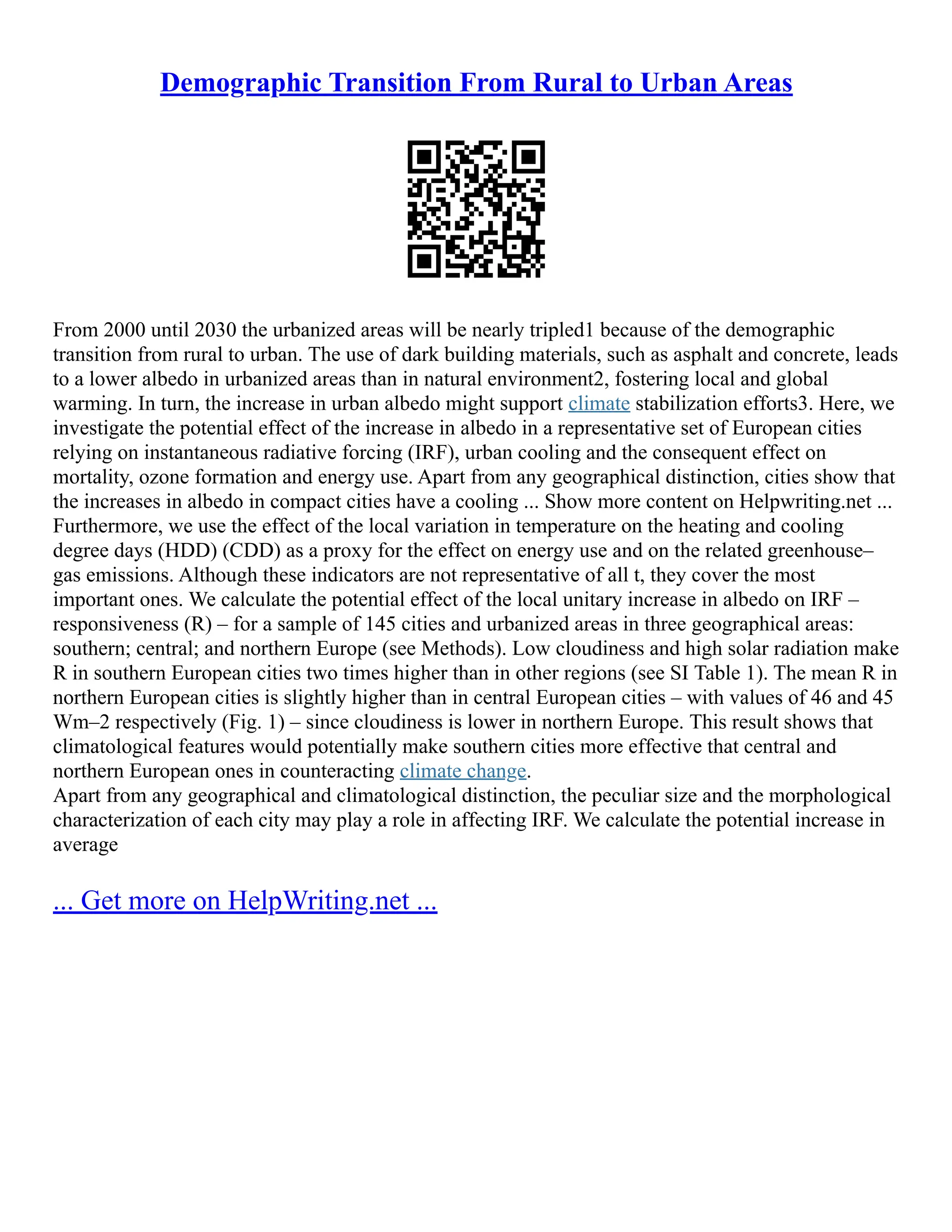 Demographic Transition From Rural to Urban Areas
From 2000 until 2030 the urbanized areas will be nearly tripled1 because of the demographic
transition from rural to urban. The use of dark building materials, such as asphalt and concrete, leads
to a lower albedo in urbanized areas than in natural environment2, fostering local and global
warming. In turn, the increase in urban albedo might support climate stabilization efforts3. Here, we
investigate the potential effect of the increase in albedo in a representative set of European cities
relying on instantaneous radiative forcing (IRF), urban cooling and the consequent effect on
mortality, ozone formation and energy use. Apart from any geographical distinction, cities show that
the increases in albedo in compact cities have a cooling ... Show more content on Helpwriting.net ...
Furthermore, we use the effect of the local variation in temperature on the heating and cooling
degree days (HDD) (CDD) as a proxy for the effect on energy use and on the related greenhouse–
gas emissions. Although these indicators are not representative of all t, they cover the most
important ones. We calculate the potential effect of the local unitary increase in albedo on IRF –
responsiveness (R) – for a sample of 145 cities and urbanized areas in three geographical areas:
southern; central; and northern Europe (see Methods). Low cloudiness and high solar radiation make
R in southern European cities two times higher than in other regions (see SI Table 1). The mean R in
northern European cities is slightly higher than in central European cities – with values of 46 and 45
Wm–2 respectively (Fig. 1) – since cloudiness is lower in northern Europe. This result shows that
climatological features would potentially make southern cities more effective that central and
northern European ones in counteracting climate change.
Apart from any geographical and climatological distinction, the peculiar size and the morphological
characterization of each city may play a role in affecting IRF. We calculate the potential increase in
average
... Get more on HelpWriting.net ...
 