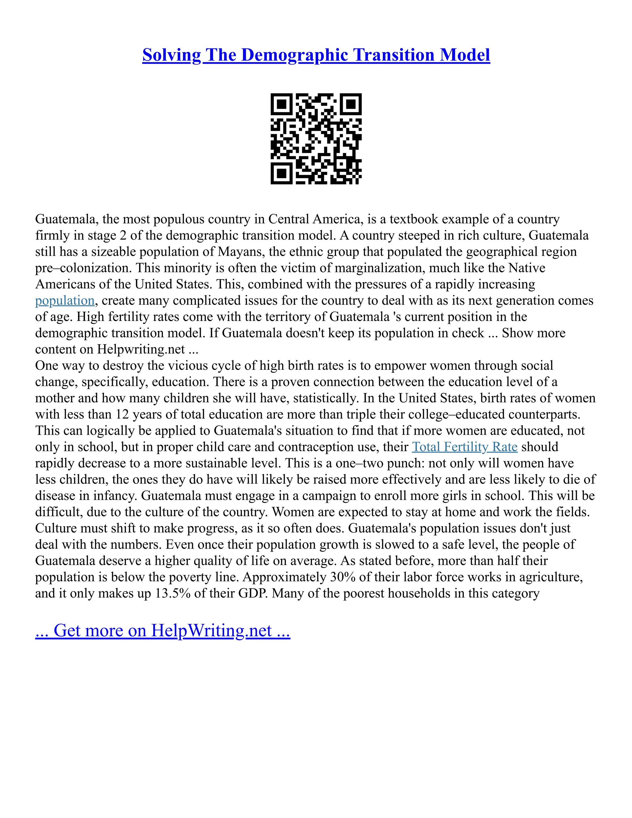 Solving The Demographic Transition Model
Guatemala, the most populous country in Central America, is a textbook example of a country
firmly in stage 2 of the demographic transition model. A country steeped in rich culture, Guatemala
still has a sizeable population of Mayans, the ethnic group that populated the geographical region
pre–colonization. This minority is often the victim of marginalization, much like the Native
Americans of the United States. This, combined with the pressures of a rapidly increasing
population, create many complicated issues for the country to deal with as its next generation comes
of age. High fertility rates come with the territory of Guatemala 's current position in the
demographic transition model. If Guatemala doesn't keep its population in check ... Show more
content on Helpwriting.net ...
One way to destroy the vicious cycle of high birth rates is to empower women through social
change, specifically, education. There is a proven connection between the education level of a
mother and how many children she will have, statistically. In the United States, birth rates of women
with less than 12 years of total education are more than triple their college–educated counterparts.
This can logically be applied to Guatemala's situation to find that if more women are educated, not
only in school, but in proper child care and contraception use, their Total Fertility Rate should
rapidly decrease to a more sustainable level. This is a one–two punch: not only will women have
less children, the ones they do have will likely be raised more effectively and are less likely to die of
disease in infancy. Guatemala must engage in a campaign to enroll more girls in school. This will be
difficult, due to the culture of the country. Women are expected to stay at home and work the fields.
Culture must shift to make progress, as it so often does. Guatemala's population issues don't just
deal with the numbers. Even once their population growth is slowed to a safe level, the people of
Guatemala deserve a higher quality of life on average. As stated before, more than half their
population is below the poverty line. Approximately 30% of their labor force works in agriculture,
and it only makes up 13.5% of their GDP. Many of the poorest households in this category
... Get more on HelpWriting.net ...
 