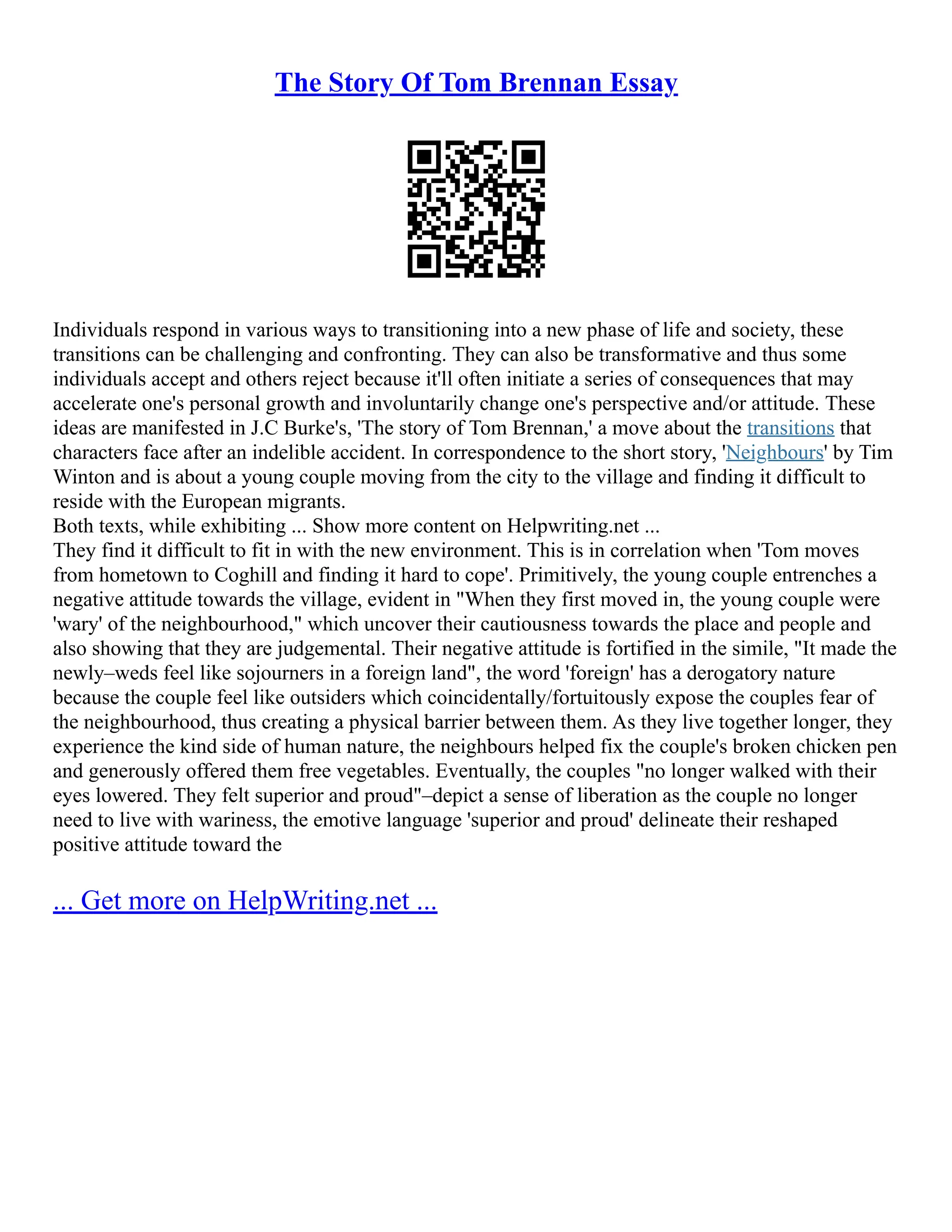 The Story Of Tom Brennan Essay
Individuals respond in various ways to transitioning into a new phase of life and society, these
transitions can be challenging and confronting. They can also be transformative and thus some
individuals accept and others reject because it'll often initiate a series of consequences that may
accelerate one's personal growth and involuntarily change one's perspective and/or attitude. These
ideas are manifested in J.C Burke's, 'The story of Tom Brennan,' a move about the transitions that
characters face after an indelible accident. In correspondence to the short story, 'Neighbours' by Tim
Winton and is about a young couple moving from the city to the village and finding it difficult to
reside with the European migrants.
Both texts, while exhibiting ... Show more content on Helpwriting.net ...
They find it difficult to fit in with the new environment. This is in correlation when 'Tom moves
from hometown to Coghill and finding it hard to cope'. Primitively, the young couple entrenches a
negative attitude towards the village, evident in "When they first moved in, the young couple were
'wary' of the neighbourhood," which uncover their cautiousness towards the place and people and
also showing that they are judgemental. Their negative attitude is fortified in the simile, "It made the
newly–weds feel like sojourners in a foreign land", the word 'foreign' has a derogatory nature
because the couple feel like outsiders which coincidentally/fortuitously expose the couples fear of
the neighbourhood, thus creating a physical barrier between them. As they live together longer, they
experience the kind side of human nature, the neighbours helped fix the couple's broken chicken pen
and generously offered them free vegetables. Eventually, the couples "no longer walked with their
eyes lowered. They felt superior and proud"–depict a sense of liberation as the couple no longer
need to live with wariness, the emotive language 'superior and proud' delineate their reshaped
positive attitude toward the
... Get more on HelpWriting.net ...
 