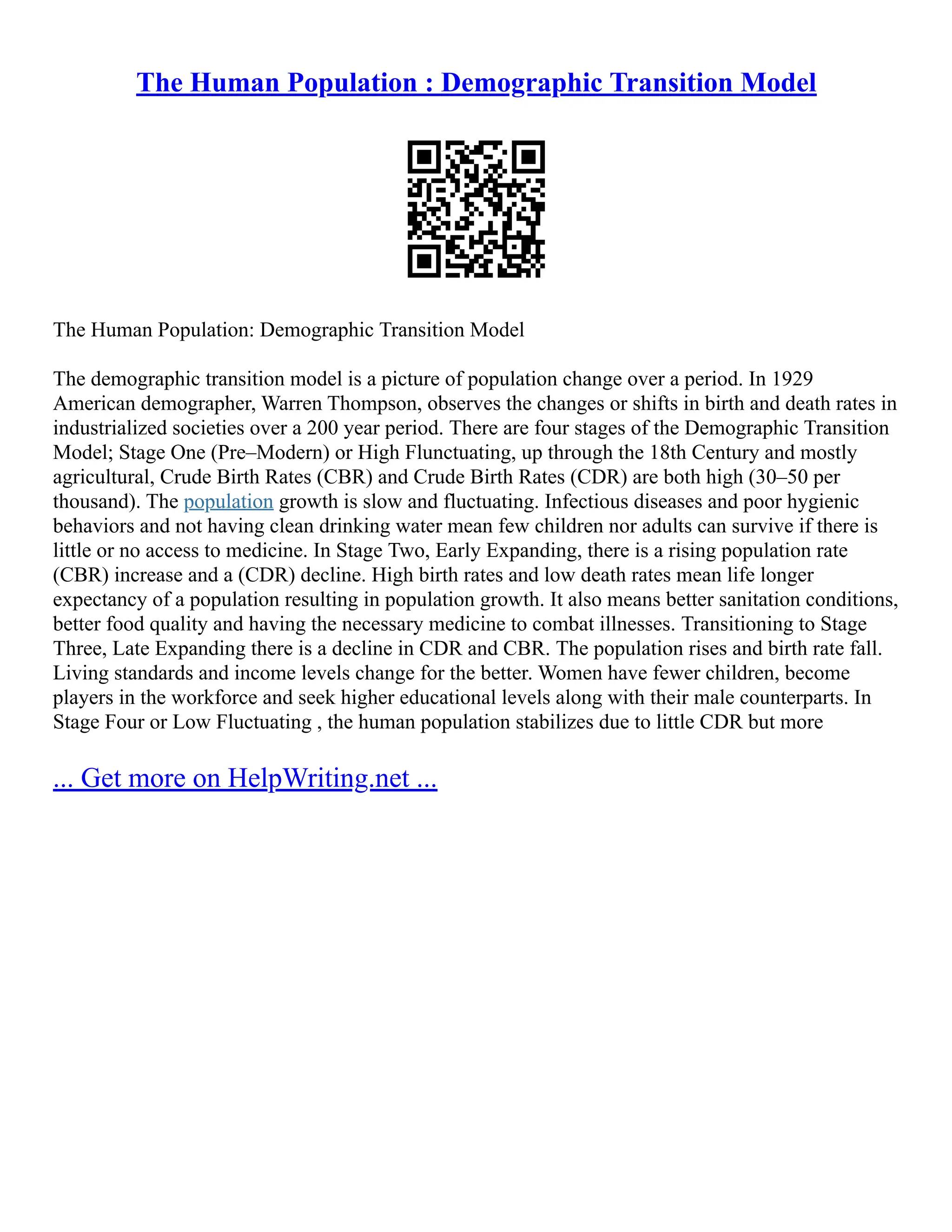 The Human Population : Demographic Transition Model
The Human Population: Demographic Transition Model
The demographic transition model is a picture of population change over a period. In 1929
American demographer, Warren Thompson, observes the changes or shifts in birth and death rates in
industrialized societies over a 200 year period. There are four stages of the Demographic Transition
Model; Stage One (Pre–Modern) or High Flunctuating, up through the 18th Century and mostly
agricultural, Crude Birth Rates (CBR) and Crude Birth Rates (CDR) are both high (30–50 per
thousand). The population growth is slow and fluctuating. Infectious diseases and poor hygienic
behaviors and not having clean drinking water mean few children nor adults can survive if there is
little or no access to medicine. In Stage Two, Early Expanding, there is a rising population rate
(CBR) increase and a (CDR) decline. High birth rates and low death rates mean life longer
expectancy of a population resulting in population growth. It also means better sanitation conditions,
better food quality and having the necessary medicine to combat illnesses. Transitioning to Stage
Three, Late Expanding there is a decline in CDR and CBR. The population rises and birth rate fall.
Living standards and income levels change for the better. Women have fewer children, become
players in the workforce and seek higher educational levels along with their male counterparts. In
Stage Four or Low Fluctuating , the human population stabilizes due to little CDR but more
... Get more on HelpWriting.net ...
 