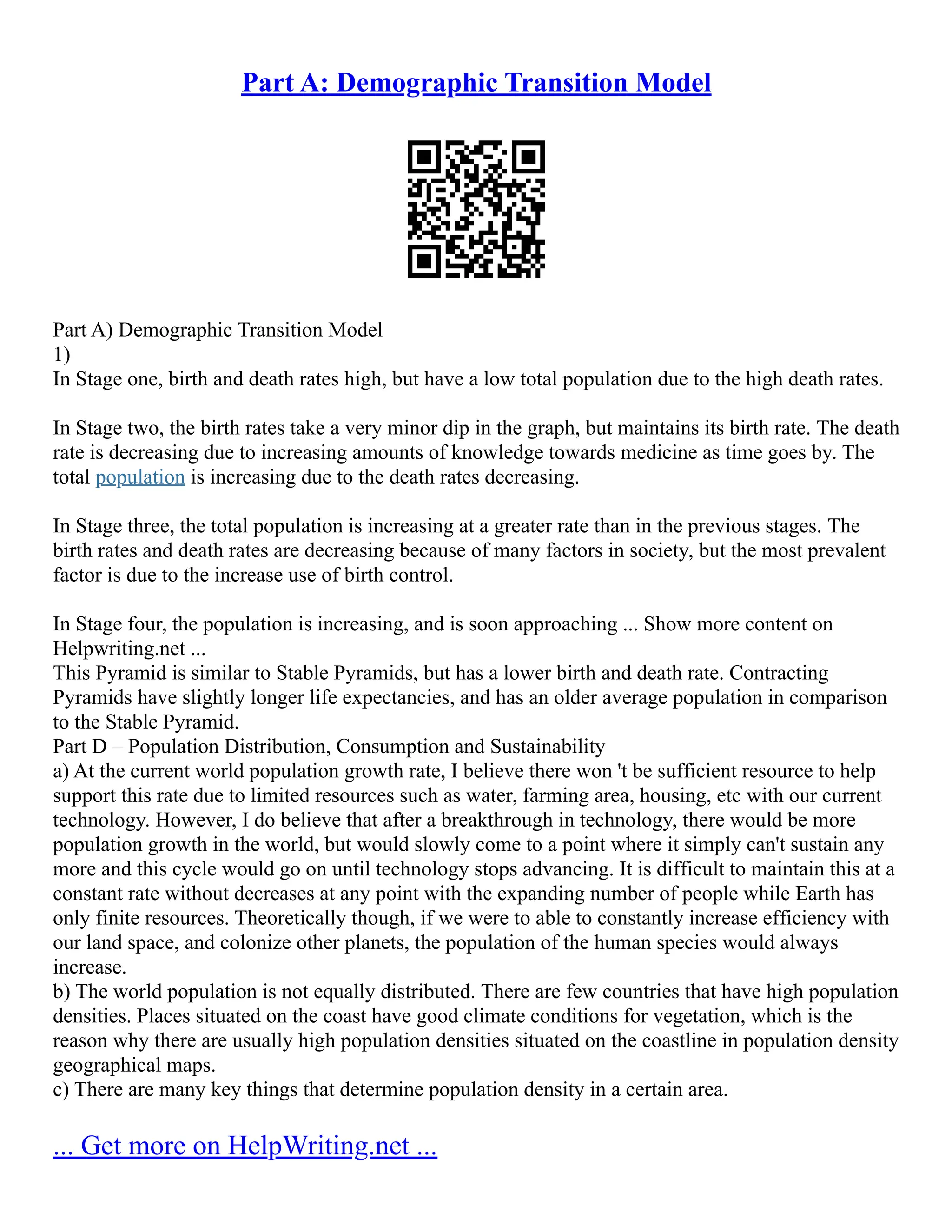 Part A: Demographic Transition Model
Part A) Demographic Transition Model
1)
In Stage one, birth and death rates high, but have a low total population due to the high death rates.
In Stage two, the birth rates take a very minor dip in the graph, but maintains its birth rate. The death
rate is decreasing due to increasing amounts of knowledge towards medicine as time goes by. The
total population is increasing due to the death rates decreasing.
In Stage three, the total population is increasing at a greater rate than in the previous stages. The
birth rates and death rates are decreasing because of many factors in society, but the most prevalent
factor is due to the increase use of birth control.
In Stage four, the population is increasing, and is soon approaching ... Show more content on
Helpwriting.net ...
This Pyramid is similar to Stable Pyramids, but has a lower birth and death rate. Contracting
Pyramids have slightly longer life expectancies, and has an older average population in comparison
to the Stable Pyramid.
Part D – Population Distribution, Consumption and Sustainability
a) At the current world population growth rate, I believe there won 't be sufficient resource to help
support this rate due to limited resources such as water, farming area, housing, etc with our current
technology. However, I do believe that after a breakthrough in technology, there would be more
population growth in the world, but would slowly come to a point where it simply can't sustain any
more and this cycle would go on until technology stops advancing. It is difficult to maintain this at a
constant rate without decreases at any point with the expanding number of people while Earth has
only finite resources. Theoretically though, if we were to able to constantly increase efficiency with
our land space, and colonize other planets, the population of the human species would always
increase.
b) The world population is not equally distributed. There are few countries that have high population
densities. Places situated on the coast have good climate conditions for vegetation, which is the
reason why there are usually high population densities situated on the coastline in population density
geographical maps.
c) There are many key things that determine population density in a certain area.
... Get more on HelpWriting.net ...
 
