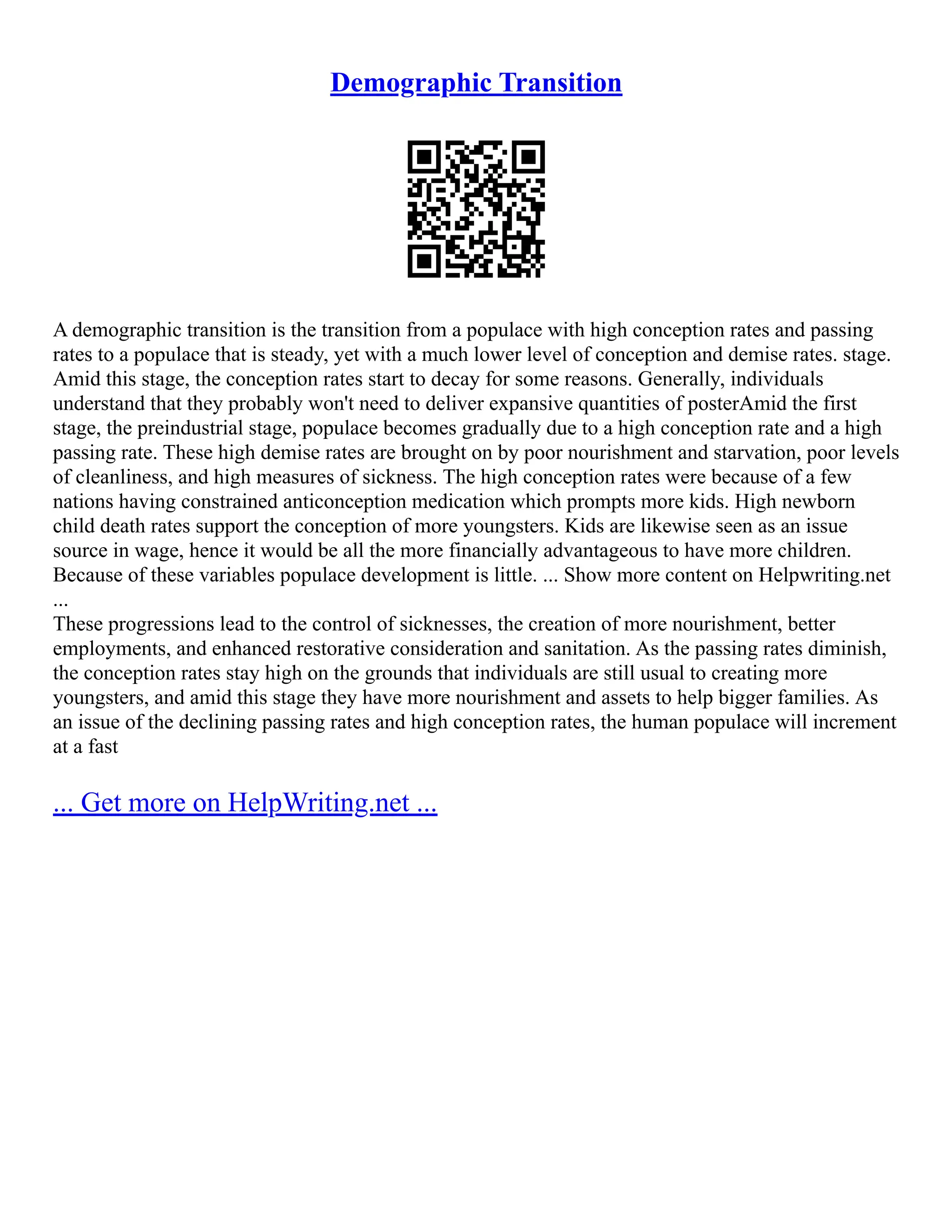 Demographic Transition
A demographic transition is the transition from a populace with high conception rates and passing
rates to a populace that is steady, yet with a much lower level of conception and demise rates. stage.
Amid this stage, the conception rates start to decay for some reasons. Generally, individuals
understand that they probably won't need to deliver expansive quantities of posterAmid the first
stage, the preindustrial stage, populace becomes gradually due to a high conception rate and a high
passing rate. These high demise rates are brought on by poor nourishment and starvation, poor levels
of cleanliness, and high measures of sickness. The high conception rates were because of a few
nations having constrained anticonception medication which prompts more kids. High newborn
child death rates support the conception of more youngsters. Kids are likewise seen as an issue
source in wage, hence it would be all the more financially advantageous to have more children.
Because of these variables populace development is little. ... Show more content on Helpwriting.net
...
These progressions lead to the control of sicknesses, the creation of more nourishment, better
employments, and enhanced restorative consideration and sanitation. As the passing rates diminish,
the conception rates stay high on the grounds that individuals are still usual to creating more
youngsters, and amid this stage they have more nourishment and assets to help bigger families. As
an issue of the declining passing rates and high conception rates, the human populace will increment
at a fast
... Get more on HelpWriting.net ...
 