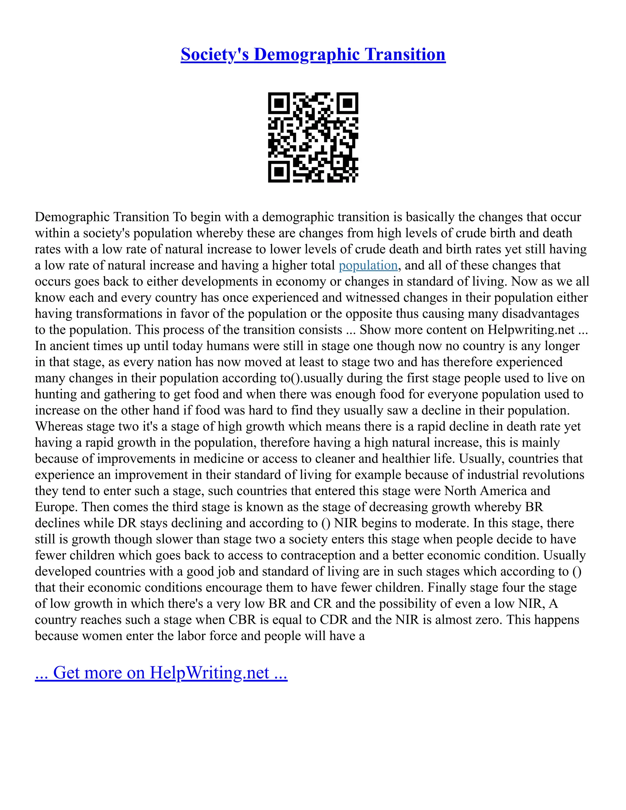 Society's Demographic Transition
Demographic Transition To begin with a demographic transition is basically the changes that occur
within a society's population whereby these are changes from high levels of crude birth and death
rates with a low rate of natural increase to lower levels of crude death and birth rates yet still having
a low rate of natural increase and having a higher total population, and all of these changes that
occurs goes back to either developments in economy or changes in standard of living. Now as we all
know each and every country has once experienced and witnessed changes in their population either
having transformations in favor of the population or the opposite thus causing many disadvantages
to the population. This process of the transition consists ... Show more content on Helpwriting.net ...
In ancient times up until today humans were still in stage one though now no country is any longer
in that stage, as every nation has now moved at least to stage two and has therefore experienced
many changes in their population according to().usually during the first stage people used to live on
hunting and gathering to get food and when there was enough food for everyone population used to
increase on the other hand if food was hard to find they usually saw a decline in their population.
Whereas stage two it's a stage of high growth which means there is a rapid decline in death rate yet
having a rapid growth in the population, therefore having a high natural increase, this is mainly
because of improvements in medicine or access to cleaner and healthier life. Usually, countries that
experience an improvement in their standard of living for example because of industrial revolutions
they tend to enter such a stage, such countries that entered this stage were North America and
Europe. Then comes the third stage is known as the stage of decreasing growth whereby BR
declines while DR stays declining and according to () NIR begins to moderate. In this stage, there
still is growth though slower than stage two a society enters this stage when people decide to have
fewer children which goes back to access to contraception and a better economic condition. Usually
developed countries with a good job and standard of living are in such stages which according to ()
that their economic conditions encourage them to have fewer children. Finally stage four the stage
of low growth in which there's a very low BR and CR and the possibility of even a low NIR, A
country reaches such a stage when CBR is equal to CDR and the NIR is almost zero. This happens
because women enter the labor force and people will have a
... Get more on HelpWriting.net ...
 