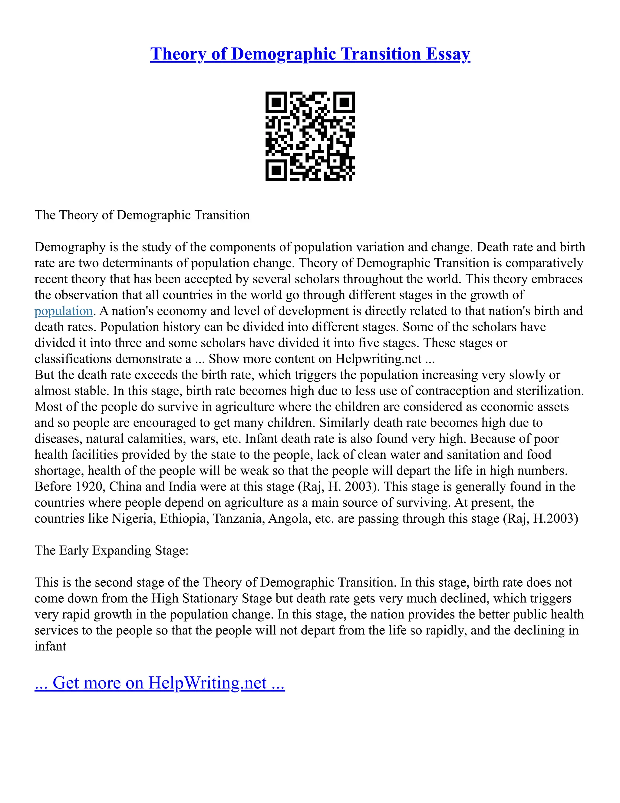 Theory of Demographic Transition Essay
The Theory of Demographic Transition
Demography is the study of the components of population variation and change. Death rate and birth
rate are two determinants of population change. Theory of Demographic Transition is comparatively
recent theory that has been accepted by several scholars throughout the world. This theory embraces
the observation that all countries in the world go through different stages in the growth of
population. A nation's economy and level of development is directly related to that nation's birth and
death rates. Population history can be divided into different stages. Some of the scholars have
divided it into three and some scholars have divided it into five stages. These stages or
classifications demonstrate a ... Show more content on Helpwriting.net ...
But the death rate exceeds the birth rate, which triggers the population increasing very slowly or
almost stable. In this stage, birth rate becomes high due to less use of contraception and sterilization.
Most of the people do survive in agriculture where the children are considered as economic assets
and so people are encouraged to get many children. Similarly death rate becomes high due to
diseases, natural calamities, wars, etc. Infant death rate is also found very high. Because of poor
health facilities provided by the state to the people, lack of clean water and sanitation and food
shortage, health of the people will be weak so that the people will depart the life in high numbers.
Before 1920, China and India were at this stage (Raj, H. 2003). This stage is generally found in the
countries where people depend on agriculture as a main source of surviving. At present, the
countries like Nigeria, Ethiopia, Tanzania, Angola, etc. are passing through this stage (Raj, H.2003)
The Early Expanding Stage:
This is the second stage of the Theory of Demographic Transition. In this stage, birth rate does not
come down from the High Stationary Stage but death rate gets very much declined, which triggers
very rapid growth in the population change. In this stage, the nation provides the better public health
services to the people so that the people will not depart from the life so rapidly, and the declining in
infant
... Get more on HelpWriting.net ...
 