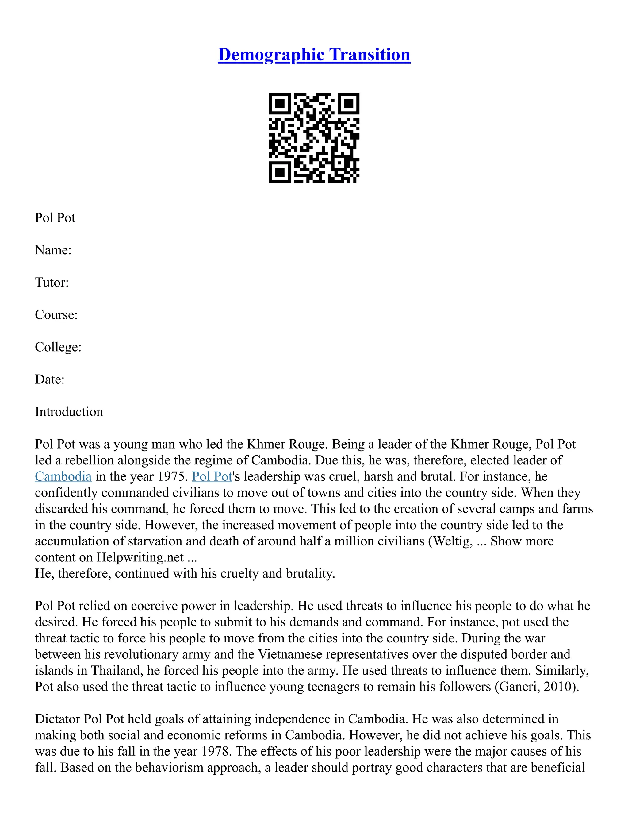 Demographic Transition
Pol Pot
Name:
Tutor:
Course:
College:
Date:
Introduction
Pol Pot was a young man who led the Khmer Rouge. Being a leader of the Khmer Rouge, Pol Pot
led a rebellion alongside the regime of Cambodia. Due this, he was, therefore, elected leader of
Cambodia in the year 1975. Pol Pot's leadership was cruel, harsh and brutal. For instance, he
confidently commanded civilians to move out of towns and cities into the country side. When they
discarded his command, he forced them to move. This led to the creation of several camps and farms
in the country side. However, the increased movement of people into the country side led to the
accumulation of starvation and death of around half a million civilians (Weltig, ... Show more
content on Helpwriting.net ...
He, therefore, continued with his cruelty and brutality.
Pol Pot relied on coercive power in leadership. He used threats to influence his people to do what he
desired. He forced his people to submit to his demands and command. For instance, pot used the
threat tactic to force his people to move from the cities into the country side. During the war
between his revolutionary army and the Vietnamese representatives over the disputed border and
islands in Thailand, he forced his people into the army. He used threats to influence them. Similarly,
Pot also used the threat tactic to influence young teenagers to remain his followers (Ganeri, 2010).
Dictator Pol Pot held goals of attaining independence in Cambodia. He was also determined in
making both social and economic reforms in Cambodia. However, he did not achieve his goals. This
was due to his fall in the year 1978. The effects of his poor leadership were the major causes of his
fall. Based on the behaviorism approach, a leader should portray good characters that are beneficial
 