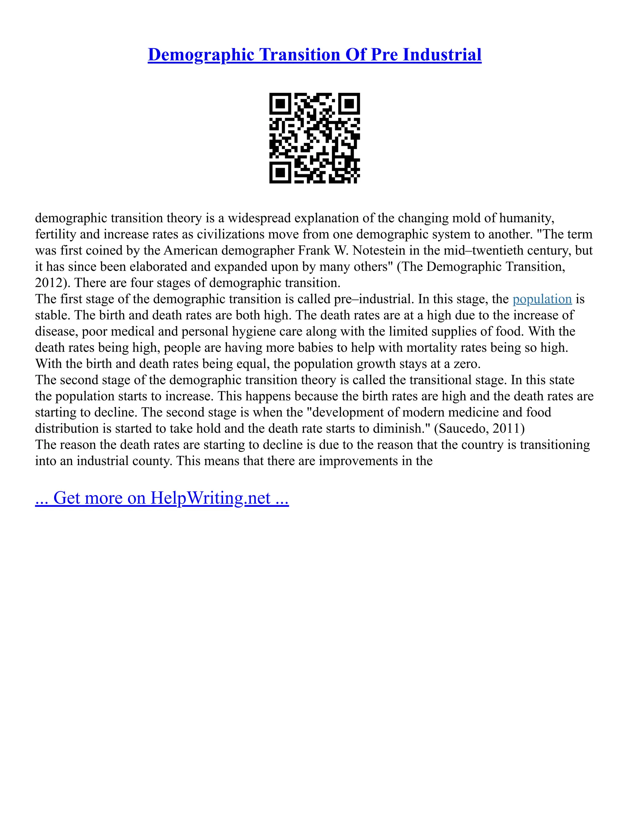 Demographic Transition Of Pre Industrial
demographic transition theory is a widespread explanation of the changing mold of humanity,
fertility and increase rates as civilizations move from one demographic system to another. "The term
was first coined by the American demographer Frank W. Notestein in the mid–twentieth century, but
it has since been elaborated and expanded upon by many others" (The Demographic Transition,
2012). There are four stages of demographic transition.
The first stage of the demographic transition is called pre–industrial. In this stage, the population is
stable. The birth and death rates are both high. The death rates are at a high due to the increase of
disease, poor medical and personal hygiene care along with the limited supplies of food. With the
death rates being high, people are having more babies to help with mortality rates being so high.
With the birth and death rates being equal, the population growth stays at a zero.
The second stage of the demographic transition theory is called the transitional stage. In this state
the population starts to increase. This happens because the birth rates are high and the death rates are
starting to decline. The second stage is when the "development of modern medicine and food
distribution is started to take hold and the death rate starts to diminish." (Saucedo, 2011)
The reason the death rates are starting to decline is due to the reason that the country is transitioning
into an industrial county. This means that there are improvements in the
... Get more on HelpWriting.net ...
 