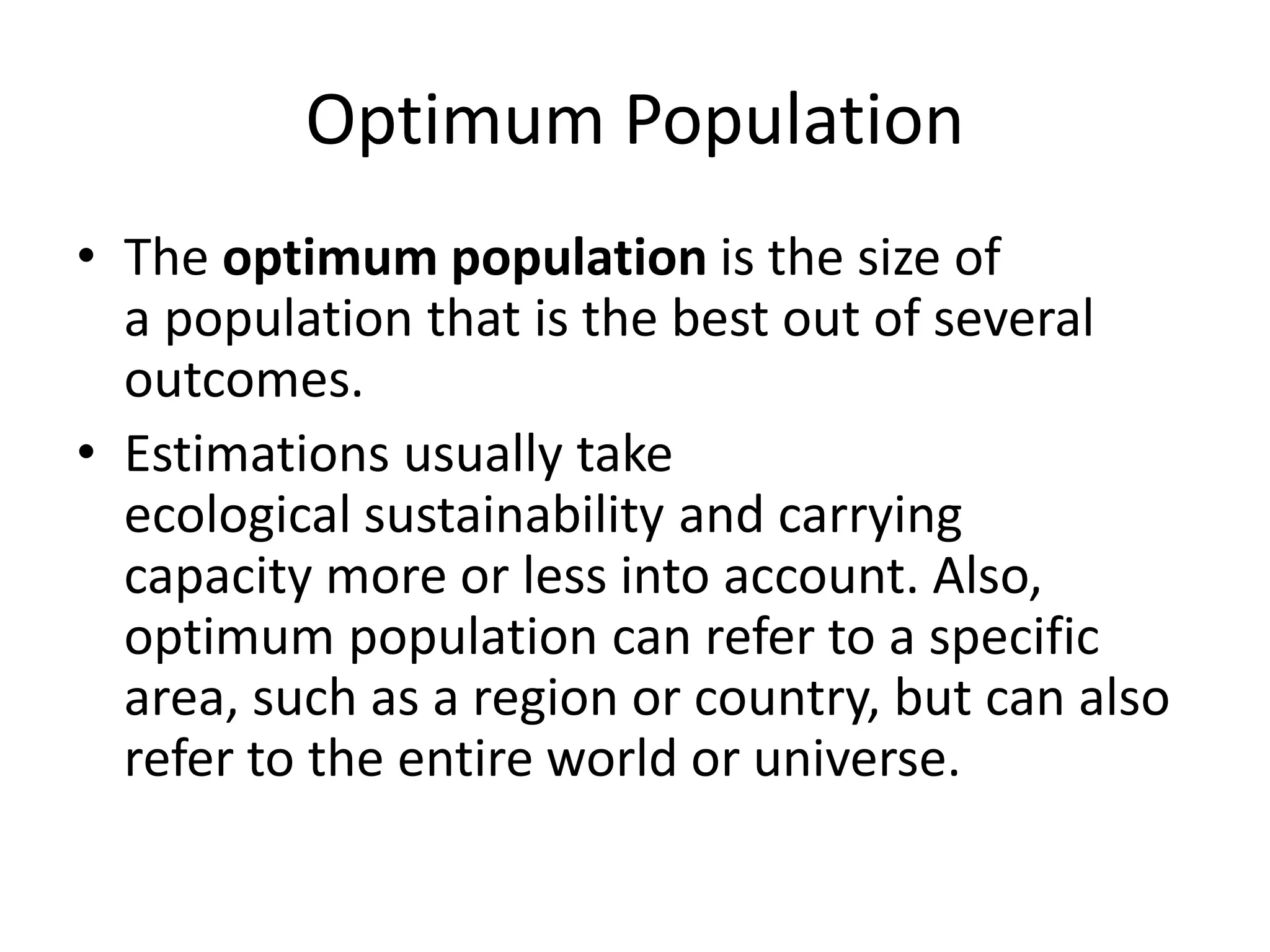 Optimum Population
• The optimum population is the size of
a population that is the best out of several
outcomes.
• Estimations usually take
ecological sustainability and carrying
capacity more or less into account. Also,
optimum population can refer to a specific
area, such as a region or country, but can also
refer to the entire world or universe.
 