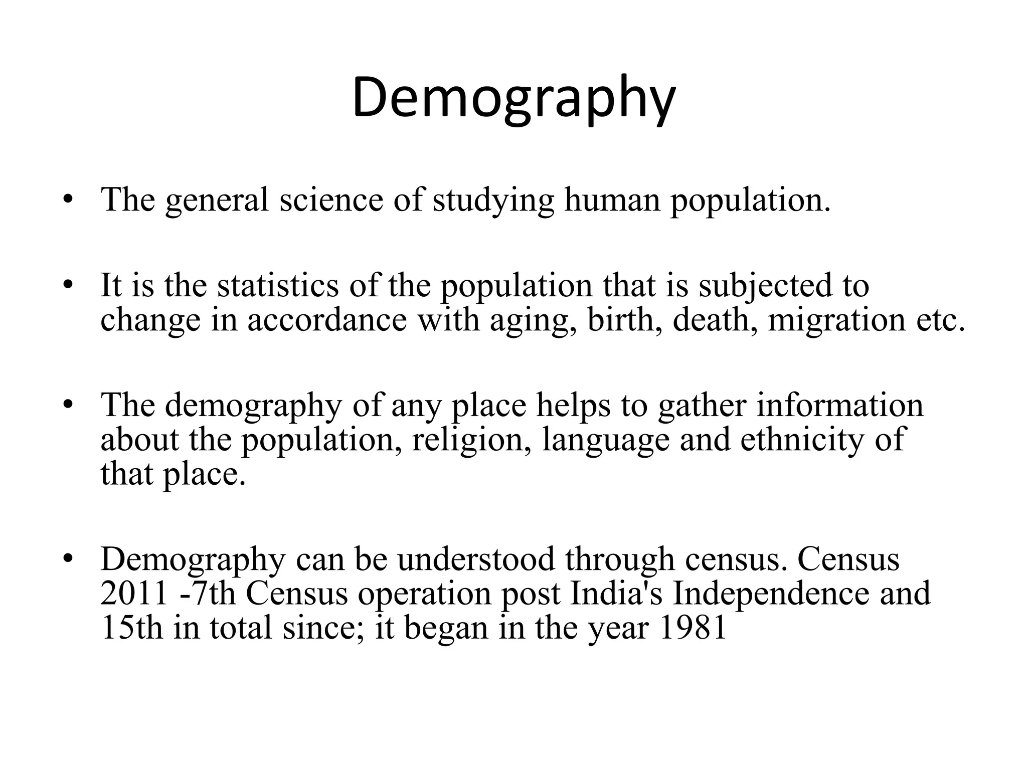 Demography
• The general science of studying human population.
• It is the statistics of the population that is subjected to
change in accordance with aging, birth, death, migration etc.
• The demography of any place helps to gather information
about the population, religion, language and ethnicity of
that place.
• Demography can be understood through census. Census
2011 -7th Census operation post India's Independence and
15th in total since; it began in the year 1981
 