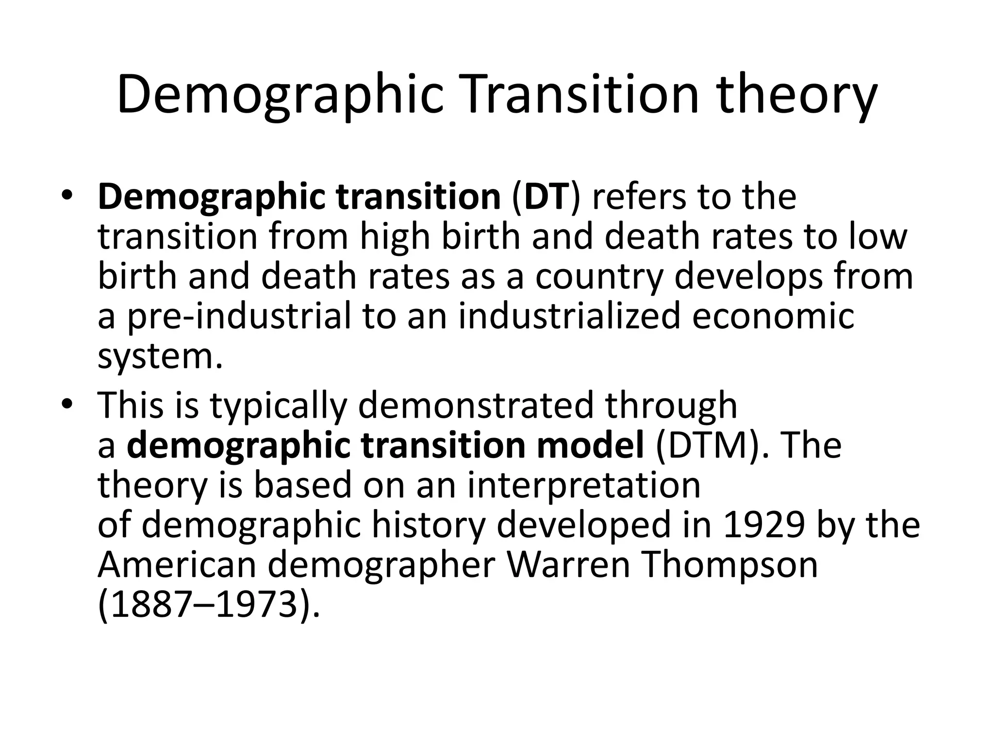 Demographic Transition theory
• Demographic transition (DT) refers to the
transition from high birth and death rates to low
birth and death rates as a country develops from
a pre-industrial to an industrialized economic
system.
• This is typically demonstrated through
a demographic transition model (DTM). The
theory is based on an interpretation
of demographic history developed in 1929 by the
American demographer Warren Thompson
(1887–1973).
 