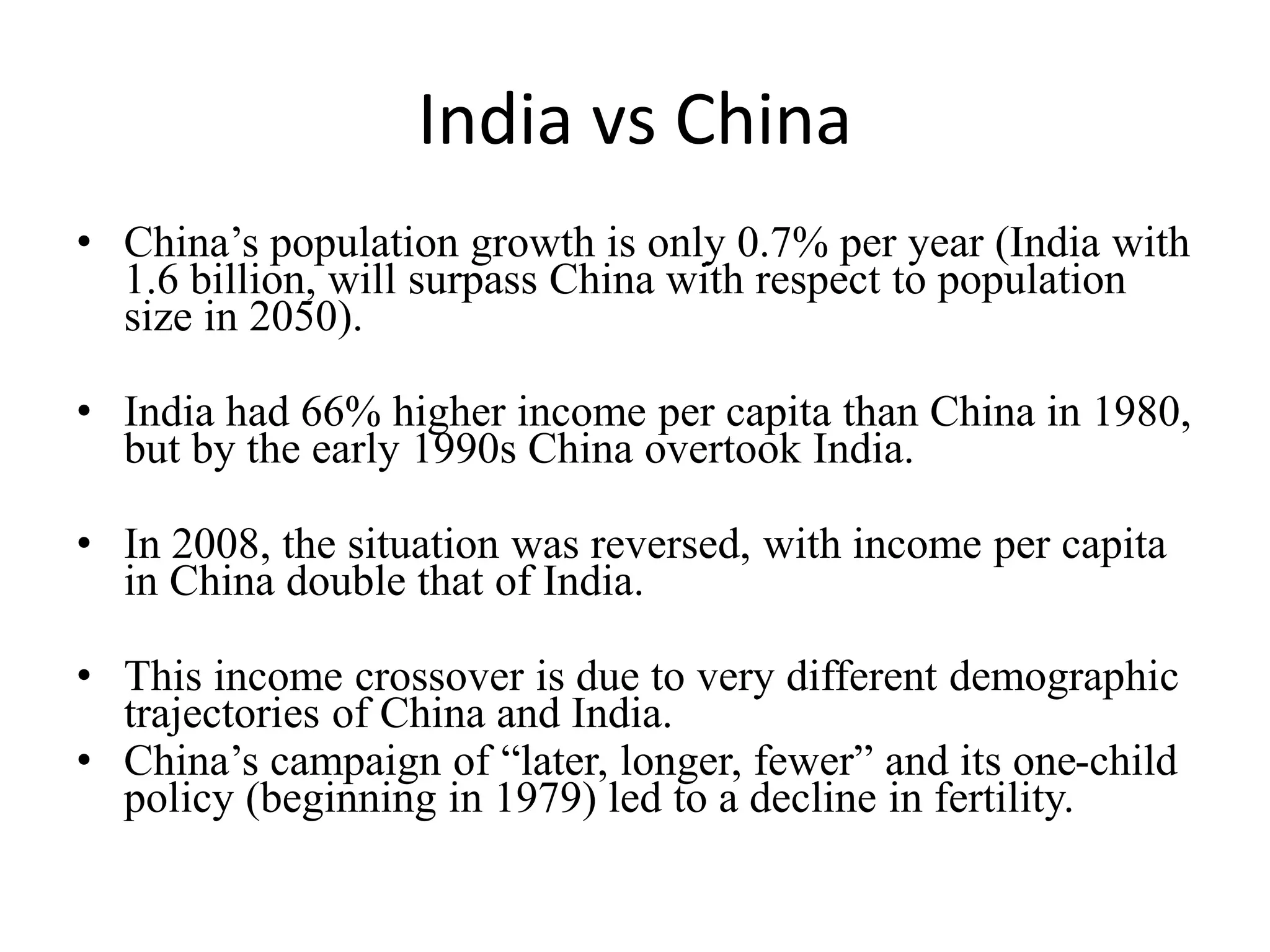 India vs China
• China’s population growth is only 0.7% per year (India with
1.6 billion, will surpass China with respect to population
size in 2050).
• India had 66% higher income per capita than China in 1980,
but by the early 1990s China overtook India.
• In 2008, the situation was reversed, with income per capita
in China double that of India.
• This income crossover is due to very different demographic
trajectories of China and India.
• China’s campaign of “later, longer, fewer” and its one-child
policy (beginning in 1979) led to a decline in fertility.
 
