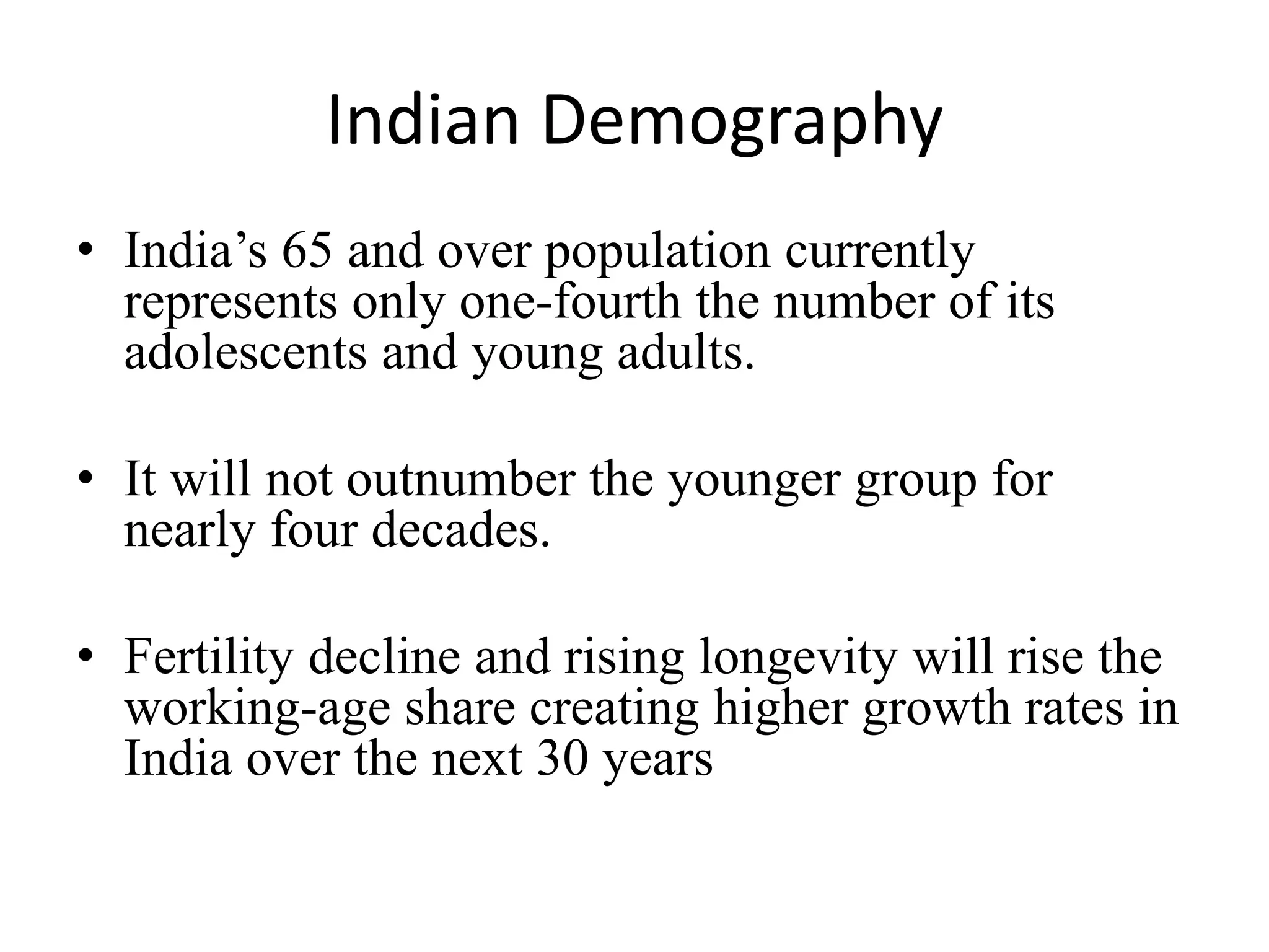 Indian Demography
• India’s 65 and over population currently
represents only one-fourth the number of its
adolescents and young adults.
• It will not outnumber the younger group for
nearly four decades.
• Fertility decline and rising longevity will rise the
working-age share creating higher growth rates in
India over the next 30 years
 