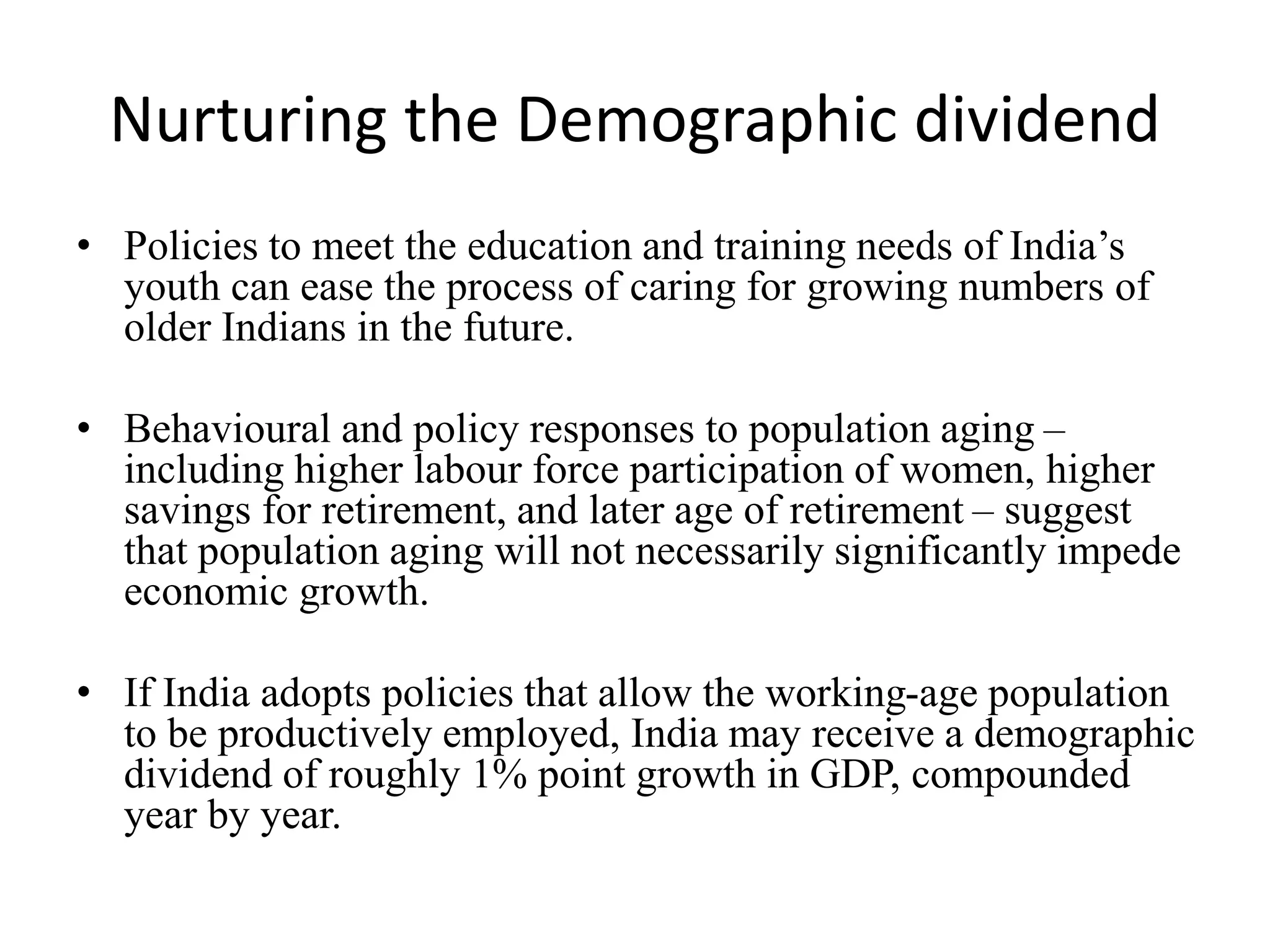 Nurturing the Demographic dividend
• Policies to meet the education and training needs of India’s
youth can ease the process of caring for growing numbers of
older Indians in the future.
• Behavioural and policy responses to population aging –
including higher labour force participation of women, higher
savings for retirement, and later age of retirement – suggest
that population aging will not necessarily significantly impede
economic growth.
• If India adopts policies that allow the working-age population
to be productively employed, India may receive a demographic
dividend of roughly 1% point growth in GDP, compounded
year by year.
 