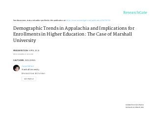 See	discussions,	stats,	and	author	profiles	for	this	publication	at:	https://www.researchgate.net/publication/296705709
Demographic	Trends	in	Appalachia	and	Implications	for
Enrollments	in	Higher	Education:	The	Case	of	Marshall
University
PRESENTATION	·	APRIL	2015
DOI:	10.13140/RG.2.1.1141.2242
3	AUTHORS,	INCLUDING:
Aaron	Nelson
Marshall	University
3	PUBLICATIONS			0	CITATIONS			
SEE	PROFILE
Available	from:	Aaron	Nelson
Retrieved	on:	28	March	2016
 