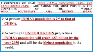 3 COUNTRIES OF SEAR, INDIA (17.5%). INDONESIA (3.4%) AND
BANGLADESH (2.4%) ARE AMONG THE MOST POPULOUS TEN
COUNTRIES OF THE WORLD.
WHO SOUTH-EAST ASIA REGION (SEAR)
At present INDIA’s population is 2nd to that of
CHINA.
According to UNITED NATION projections
INDIA’s population will reach 1.53 billion by the
year 2050 and will be the highest population in the
world.
15
 