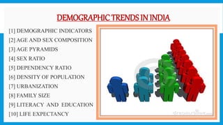 DEMOGRAPHIC TRENDS IN INDIA
 [1] DEMOGRAPHIC INDICATORS
 [2] AGE AND SEX COMPOSITION
 [3] AGE PYRAMIDS
 [4] SEX RATIO
 [5] DEPENDENCY RATIO
 [6] DENSITY OF POPULATION
 [7] URBANIZATION
 [8] FAMILY SIZE
 [9] LITERACY AND EDUCATION
 [10] LIFE EXPECTANCY
18
 