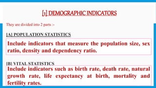 [1] DEMOGRAPHIC INDICATORS
 They are divided into 2 parts :-
 [A] POPULATION STATISTICS

 [B] VITAL STATISTICS
Include indicators that measure the population size, sex
ratio, density and dependency ratio.
Include indicators such as birth rate, death rate, natural
growth rate, life expectancy at birth, mortality and
fertility rates. 19
 