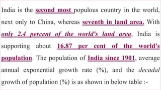
India is the second most populous country in the world,
next only to China, whereas seventh in land area. With
only 2.4 percent of the world's land area, India is
supporting about 16.87 per cent of the world's
population. The population of India since 1901, average
annual exponential growth rate (%), and the decadal
growth of population (%) is as shown in below table :-
21
 