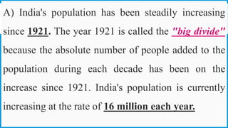 A) India's population has been steadily increasing
since 1921. The year 1921 is called the "big divide"
because the absolute number of people added to the
population during each decade has been on the
increase since 1921. India's population is currently
increasing at the rate of 16 million each year.
27
 