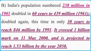 B) India's population numbered 238 million in
1901 doubled in 60 years to 439 million (1961);
doubled again, this time in only 30 years to
reach 846 million by 1991. It crossed 1 billion
mark on 11 May 2000. and is projected to
reach 1.53 billion by the year 2050. 28
 