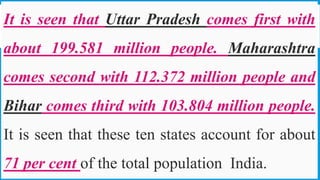 It is seen that Uttar Pradesh comes first with
about 199.581 million people. Maharashtra
comes second with 112.372 million people and
Bihar comes third with 103.804 million people.
It is seen that these ten states account for about
71 per cent of the total population India. 31
 