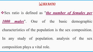 [4] SEX RATIO
Sex ratio is defined as "the number of females per
1000 males". One of the basic demographic
characteristics of the population is the sex composition.
In any study of population. analysis of the sex
composition plays a vital role.
43
 