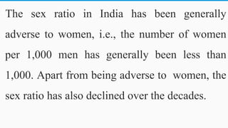 The sex ratio in India has been generally
adverse to women, i.e., the number of women
per 1,000 men has generally been less than
1,000. Apart from being adverse to women, the
sex ratio has also declined over the decades.
46
 
