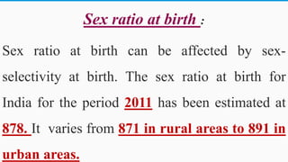 Sex ratio at birth :
Sex ratio at birth can be affected by sex-
selectivity at birth. The sex ratio at birth for
India for the period 2011 has been estimated at
878. It varies from 871 in rural areas to 891 in
urban areas. 49
 