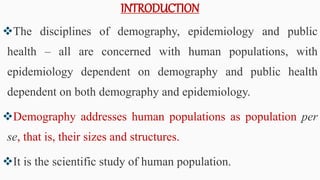 INTRODUCTION
The disciplines of demography, epidemiology and public
health – all are concerned with human populations, with
epidemiology dependent on demography and public health
dependent on both demography and epidemiology.
Demography addresses human populations as population per
se, that is, their sizes and structures.
It is the scientific study of human population.
5
 