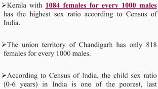Kerala with 1084 females for every 1000 males
has the highest sex ratio according to Census of
India.
The union territory of Chandigarh has only 818
females for every 1000 males.
According to Census of India, the child sex ratio
(0-6 years) in India is one of the poorest, last50
 