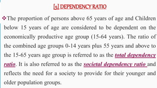 [5] DEPENDENCY RATIO
The proportion of persons above 65 years of age and Children
below 15 years of age are considered to be dependent on the
economically productive age group (15-64 years). The ratio of
the combined age groups 0-14 years plus 55 years and above to
the 15-65 years age group is referred to as the total dependency
ratio. It is also referred to as the societal dependency ratio and
reflects the need for a society to provide for their younger and
older population groups. 51
 