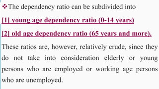 The dependency ratio can be subdivided into
[1] young age dependency ratio (0-14 years)
[2] old age dependency ratio (65 years and more).
These ratios are, however, relatively crude, since they
do not take into consideration elderly or young
persons who are employed or working age persons
who are unemployed.
52
 