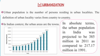 [7] URBANIZATION
Urban population is the number of persons residing in urban localities. The
definition of urban locality varies from country to country.
In Indian context, the urban areas are the towns. In absolute terms,
the urban population
in India was
projected to be 385
million in 2011 as
compared to 217.17
million in 1991.
56
 
