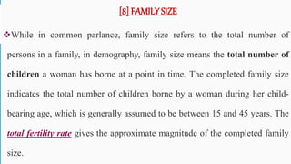 [8] FAMILY SIZE
While in common parlance, family size refers to the total number of
persons in a family, in demography, family size means the total number of
children a woman has borne at a point in time. The completed family size
indicates the total number of children borne by a woman during her child-
bearing age, which is generally assumed to be between 15 and 45 years. The
total fertility rate gives the approximate magnitude of the completed family
size. 59
 