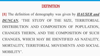 DEFINITION
[1] The definition of demography was given by HAUSER and
DUNCAN, ‘THE STUDY OF THE SIZE, TERRITORIAL
DISTRIBUTION AND COMPOSITION OF POPULATION,
CHANGES THERIN, AND THE COMPOSITION OF SUCH
CHANGES, WHICH MAY BE IDENTIFIED AS NATALITY,
MORTALITY, TERRITORIAL MOVEMENTS AND SOCIAL
MOBILITY’. 6
 