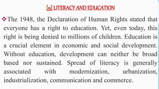 [9] LITERACY AND EDUCATION
The 1948, the Declaration of Human Rights stated that
everyone has a right to education. Yet, even today, this
right is being denied to millions of children. Education is
a crucial element in economic and social development.
Without education, development can neither be broad
based nor sustained. Spread of literacy is generally
associated with modernization, urbanization,
industrialization, communication and commerce.
62
 