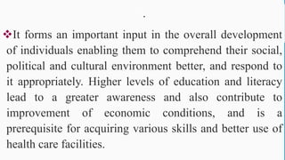 .
It forms an important input in the overall development
of individuals enabling them to comprehend their social,
political and cultural environment better, and respond to
it appropriately. Higher levels of education and literacy
lead to a greater awareness and also contribute to
improvement of economic conditions, and is a
prerequisite for acquiring various skills and better use of
health care facilities.
63
 