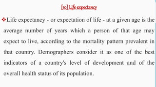 [10] Life expectancy
Life expectancy - or expectation of life - at a given age is the
average number of years which a person of that age may
expect to live, according to the mortality pattern prevalent in
that country. Demographers consider it as one of the best
indicators of a country's level of development and of the
overall health status of its population.
66
 