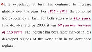 Life expectancy at birth has continued to increase
globally over the years. For 1950 - 1955, the combined
life expectancy at birth for both sexes was 46.5 years.
Five decades later by 2008, it was 69 years-an increase
of 22.5 years. The increase has been more marked in less
developed regions of the world than in the developed
regions.
67
 